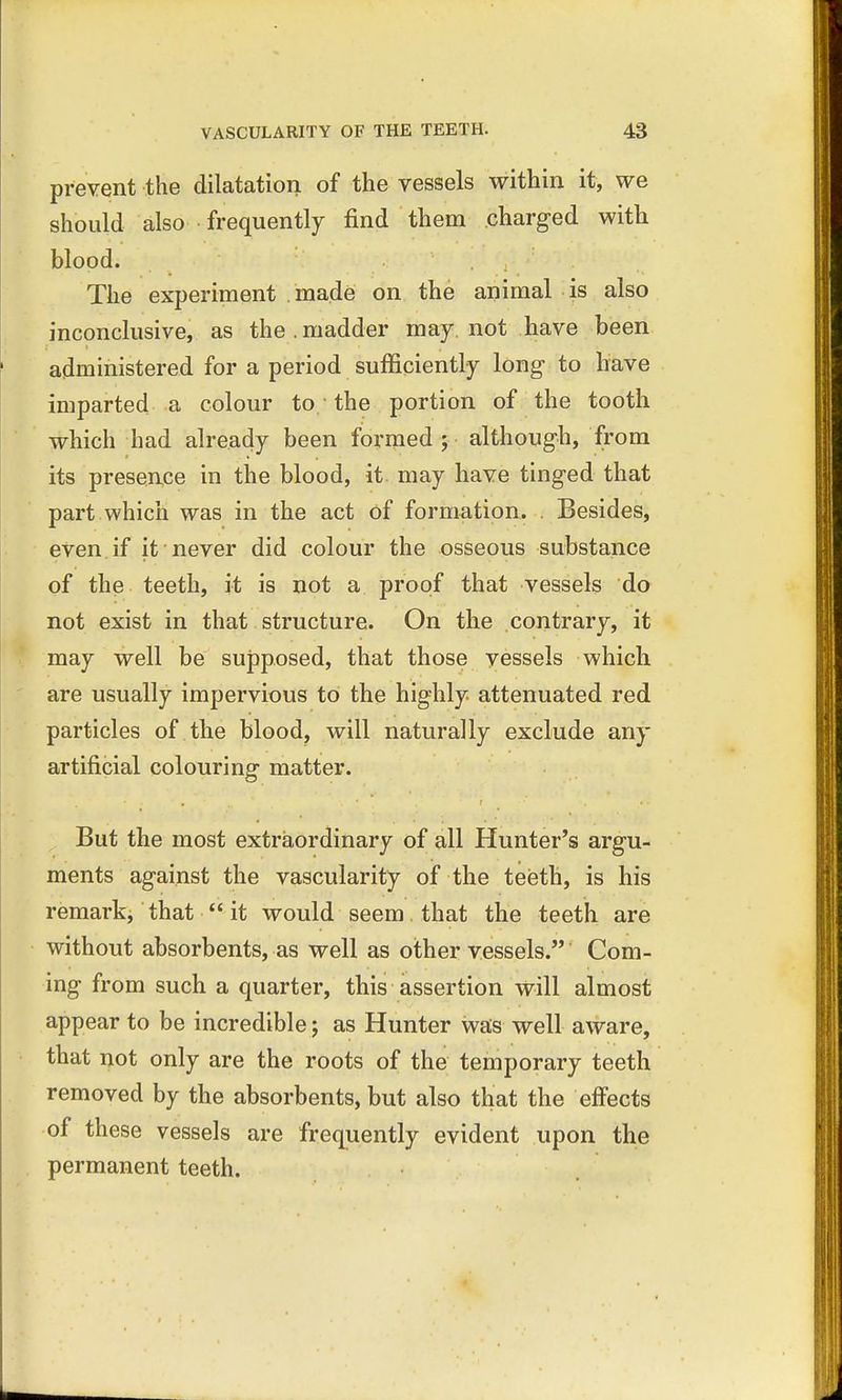 prevent the dilatation of the vessels within it, we should also frequently find them charged with blood. The experiment made on the animal is also inconclusive, as the.madder may not have been administered for a period sufficiently long to have imparted a colour to the portion of the tooth which had already been formed; although, from its presence in the blood, it may have tinged that part which was in the act of formation. . Besides, even if it never did colour the osseous substance of the teeth, it is not a proof that vessels do not exist in that structure. On the contrary, it may well be supposed, that those vessels which are usually impervious to the highly, attenuated red particles of the blood, will naturally exclude any artificial colouring matter. But the most extraordinary of all Hunter's argu- ments against the vascularity of the teeth, is his remark, that it would seem that the teeth are without absorbents, as well as other vessels. Com- ing from such a quarter, this assertion will almost appear to be incredible; as Hunter was well aware, that not only are the roots of the temporary teeth removed by the absorbents, but also that the effects of these vessels are frequently evident upon the permanent teeth.