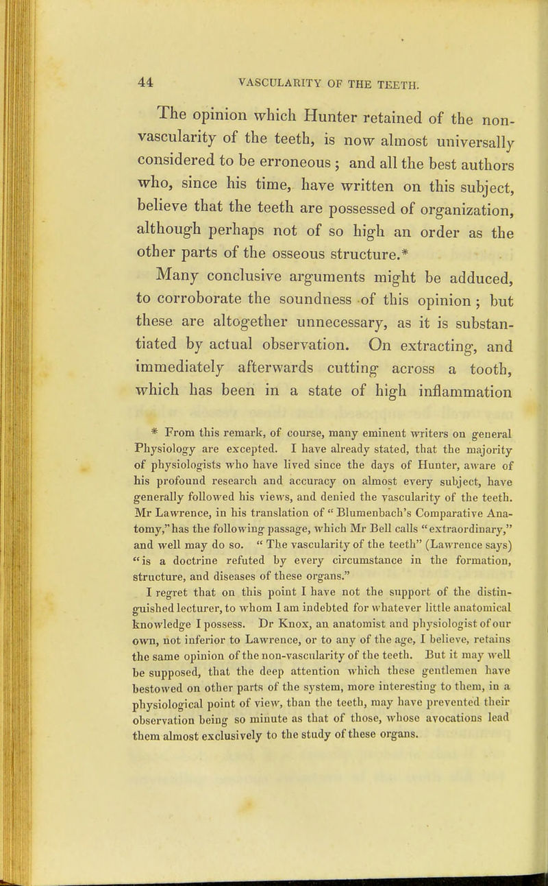 The opinion which Hunter retained of the non- vascularity of the teeth, is now almost universally considered to be erroneous ; and all the best authors who, since his time, have written on this subject, believe that the teeth are possessed of org-anization, although perhaps not of so high an order as the other parts of the osseous structure.* Many conclusive arguments might be adduced, to corroborate the soundness of this opinion ; but these are altogether unnecessary, as it is substan- tiated by actual observation. On extracting, and immediately afterwards cutting across a tooth, which has been in a state of high inflammation * From this remark, of course, many eminent writers on general Physiology are excepted. I have already stated, that the majority of physiologists who have lived since the days of Hunter, aware of his profound research and accuracy on almost every subject, have generally followed his views, and denied the vascularity of the teeth. Mr Lawrence, in his translation of  Blumenbach's Comparative Ana- tomy, has the following passage, which Mr Bell calls extraordinary, and well may do so.  The vascularity of the teeth (Lawrence says) is a doctrine refuted by every circumstance in the formation, structure, and diseases of these organs. I regret that on this point I have not the support of the distin- guished lecturer, to whom 1 am indebted for whatever little anatomical knowledge I possess. Dr Knox, an anatomist and physiologist of our own, not inferior to Lawrence, or to any of the age, I believe, retains the same opinion of the non-vascularity of the teeth. But it may well be supposed, that the deep attention which these gentlemen have bestowed on other parts of the system, more interesting to them, in a physiological point of view, than the teeth, may have prevented their observation being so minute as that of those, whose avocations lead them almost exclusively to the study of these organs.