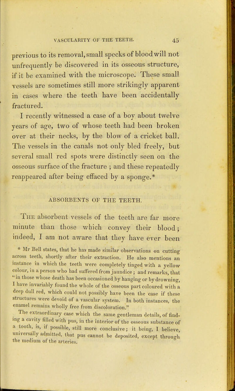 previous to its removal, small specks of blood will not unfrequently be discovered in its osseous structure, if it be examined with the microscope. These small vessels are sometimes still more strikingly apparent in cases where the teeth have been accidentally fractured. I recently witnessed a case of a boy about twelve years of age, two of whose teeth had been broken over at their necks, by the blow of a cricket ball. The vessels in the canals not only bled freely, but several small red spots were distinctly seen on the osseous surface of the fracture ; and these repeatedly reappeared after being effaced by a sponge.* ABSORBENTS OF THE TEETH. The absorbent vessels of the teeth are far more minute than those which convey their blood; indeed, I am not aware that they have ever been * Mr Bell states, that he has made similar observations on cutting across teeth, shortly after their extraction. He also mentions an instance in which the teeth were completely tinged with a yellow colour, in a person who had suffered from jaundice; and remarks, that  in those whose death has been occasioned by hanging or by drowning, I have invariably found the whole of the osseous part coloured with a deep dull red, which could not possibly have been the case if these structures were devoid of a vascular system. In both instances, the enamel remains wholly free from discoloration. The extraordinary case which the same gentleman details, of find- ing a cavity filled with pus, in the interior of the osseous substance of a tooth, is, if possible, still more conclusive; it being, I believe universally admitted, that pus cannot be deposited, except throu-h the medium of the arteries.