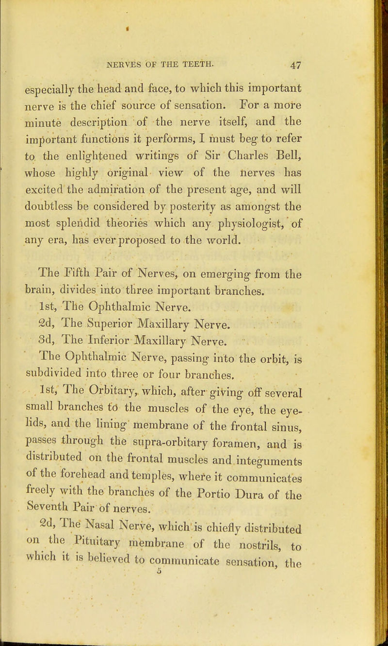 especially the head and face, to which this important nerve is the chief source of sensation. For a more minute description of the nerve itself, and the important functions it performs, I must beg to refer to the enlightened writings of Sir Charles Bell, whose highly original view of the nerves has excited the admiration of the present age, and will doubtless be considered by posterity as amongst the most splendid theories which any physiologist, of any era, has ever proposed to the world. The Fifth Pair of Nerves, on emerging from the brain, divides into three important branches. 1st, The Ophthalmic Nerve. 2d, The Superior Maxillary Nerve. 3d, The Inferior Maxillary Nerve. The Ophthalmic Nerve, passing into the orbit, is subdivided into three or four branches. 1st, The Orbitary, which, after giving off several small branches to the muscles of the eye, the eye- lids, and the lining membrane of the frontal sinus, passes through the supra-orbitary foramen, and is distributed on the frontal muscles and integuments of the forehead and temples, where it communicates freely with the branches of the Portio Dura of the Seventh Pair of nerves. 2d, The Nasal Nerve, which'is chiefly distributed on the Pituitary membrane of the nostrils, to which it is believed to communicate sensation, the