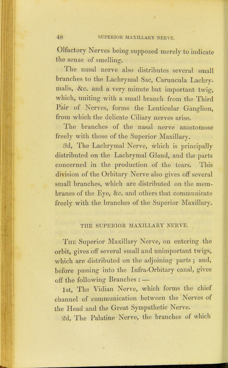 Olfactory Nerves being supposed merely to indicate the sense of smelling-. The nasal nerve also distributes several small branches to the Lachrymal Sac, Caruncula Lachry- malis, &c. and a very minute but important twig-, which, uniting with a small branch from the Third Pair of Nerves, forms the Lenticular Ganglion, from which the delicate Ciliary nerves arise. The branches of the nasal nerve anastomose freely with those of the Superior Maxillary. 3d, The Lachrymal Nerve, which is principally distributed on the Lachrymal Gland, and the parts concerned in the production of the tears. This division of the Orbitary Nerve also gives off several small branches, which are distributed on the mem- branes of the Eye, &c. and others that communicate freely with the branches of the Superior Maxillary. THE SUPERIOR MAXILLARY NERVE. The Superior Maxillary Nerve, on entering the orbit, gives off several small and unimportant twigs, which are distributed on the adjoining parts ; and, before passing into the Infra-Orbitary canal, gives off the following Branches : — 1st, The Vidian Nerve, which forms the chief channel of communication between the Nerves of the Head and the Great Sympathetic Nerve. 2d, The Palatine Nerve, the branches of which