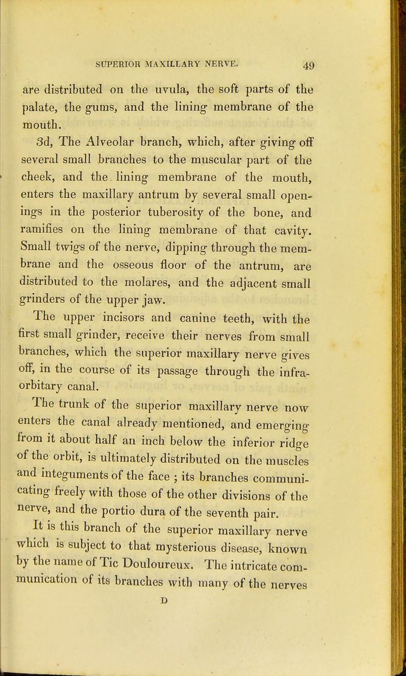 are distributed on the uvula, the soft parts of the palate, the gums, and the lining membrane of the mouth. 3d, The Alveolar branch, which, after giving off several small branches to the muscular part of the cheek, and the lining membrane of the mouth, enters the maxillary antrum by several small open- ings in the posterior tuberosity of the bone, and ramifies on the lining membrane of that cavity. Small twigs of the nerve, dipping through the mem- brane and the osseous floor of the antrum, are distributed to the molares, and the adjacent small grinders of the upper jaw. The upper incisors and canine teeth, with the first small grinder, receive their nerves from small branches, which the superior maxillary nerve gives off, in the course of its passage through the infra- orbitary canal. The trunk of the superior maxillary nerve now enters the canal already mentioned, and emerging from it about half an inch below the inferior ridge of the orbit, is ultimately distributed on the muscles and integuments of the face j its branches communi- cating freely with those of the other divisions of the nerve, and the portio dura of the seventh pair. It is this branch of the superior maxillary nerve which is subject to that mysterious disease, known by the name of Tic Douloureux. The intricate com- munication of its branches with many of the nerves D