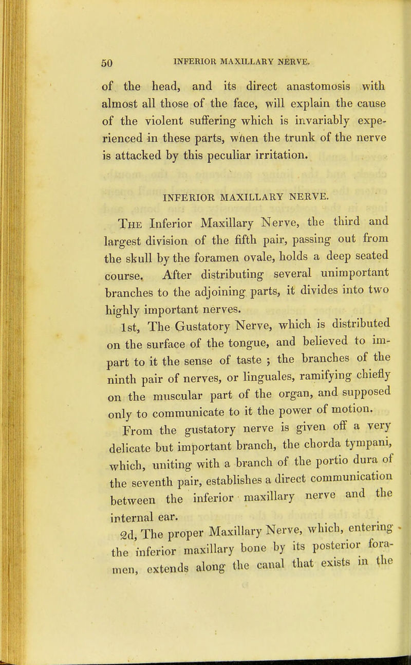of the head, and its direct anastomosis with almost all those of the face, will explain the cause of the violent suffering which is invariably expe- rienced in these parts, when the trunk of the nerve is attacked by this peculiar irritation. INFERIOR MAXILLARY NERVE. The Inferior Maxillary Nerve, the third and largest division of the fifth pair, passing out from the skull by the foramen ovale, holds a deep seated course. After distributing several unimportant branches to the adjoining parts, it divides into two highly important nerves. 1st, The Gustatory Nerve, which is distributed on the surface of the tongue, and believed to im- part to it the sense of taste $ the branches of the ninth pair of nerves, or linguales, ramifying chiefly on the muscular part of the organ, and supposed only to communicate to it the power of motion. From the gustatory nerve is given off a very delicate but important branch, the chorda tympani, which, uniting with a branch of the portio dura of the seventh pair, establishes a direct communication between the inferior maxillary nerve and the internal ear. 2d, The proper Maxillary Nerve, which, entering the inferior maxillary bone by its posterior fora- men, extends along the canal that exists in the