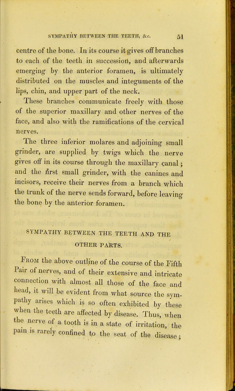centre of the bone. In its course it gives off branches to each of the teeth in succession, and afterwards emerging by the anterior foramen, is ultimately distributed on the muscles and integuments of the lips, chin, and upper part of the neck. These branches communicate freely with those of the superior maxillary and other nerves of the face, and also with the ramifications of the cervical nerves. The three inferior molares and adjoining small grinder, are supplied by twigs which the nerve gives off in its course through the maxillary canal; and the first small grinder, with the canines and incisors, receive their nerves from a branch which the trunk of the nerve sends forward, before leaving the bone by the anterior foramen. SYMPATHY BETWEEN THE TEETH AND THE OTHER PARTS. From the above outline of the course of the Fifth Pair of nerves, and of their extensive and intricate connection with almost all those of the face and head, it will be evident from what source the sym- pathy arises which is so often exhibited by these when the teeth are affected by disease. Thus, when the nerve of a tooth is in a state of irritation, the pain.is rarely confined to the seat of the disease-