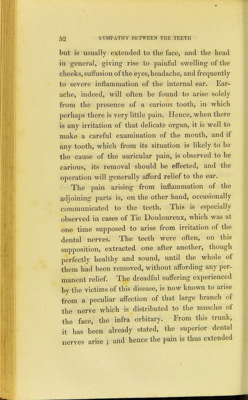 but is usually extended to the face, and the head in general, giving rise to painful swelling of the cheeks, suffusion of the eyes, headache, and frequently to severe inflammation of the internal ear. Ear- ache, indeed, will often be found to arise solely from the presence of a carious tooth, in which perhaps there is very little pain. Hence, when there is any irritation of that delicate organ, it is well to make a careful examination of the mouth, and if any tooth, which from its situation is likely to be the cause of the auricular pain, is observed to be carious, its removal should be effected, and the operation will generally afford relief to the ear. The pain arising from inflammation of the adjoining parts is, on the other hand, occasionally communicated to the teeth. This is especially observed in cases of Tic Douloureux, which was at one time supposed to arise from irritation of the dental nerves. The teeth were often, on this supposition, extracted one after another, though perfectly healthy and sound, until the whole of them had been removed, without affording any per- manent relief. The dreadful suffering experienced by the victims of this disease, is now known to arise from a peculiar affection of that large branch of the nerve which is distributed to the muscles of the face, the infra orbitary. From this trunk, it has been already stated, the superior dental nerves arise J and hence the pain is thus extended