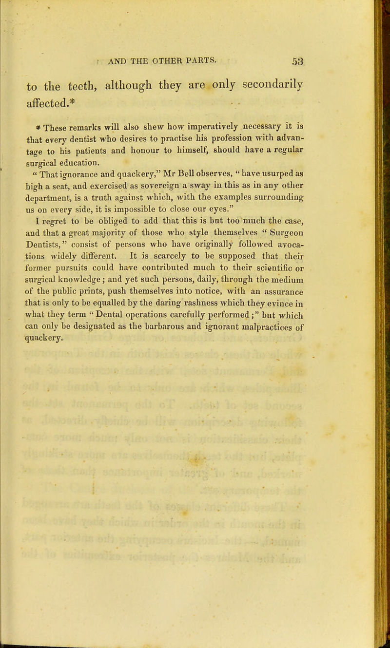 to the teeth, although they are only secondarily affected.* * These remarks will also shew how imperatively necessary it is that every dentist who desires to practise his profession with advan- tage to his patients and honour to himself, should have a regular surgical education.  That ignorance and quackery, Mr Bell observes,  have usurped as high a seat, and exercised as sovereign a sway in this as in any other department, is a truth against which, with the examples surrounding us on every side, it is impossible to close our eyes. I regret to be obliged to add that this is but too much the case, and that a great majority of those who style themselves  Surgeon Dentists, consist of persons who have originally followed avoca- tions widely different. It is scarcely to be supposed that their former pursuits could have contributed much to their scientific or surgical knowledge; and yet such persons, daily, through the medium of the public prints, push themselves into notice, with an assurance that is only to be equalled by the daring rashness which they evince in what they term Dental operations carefully performed; but which can only be designated as the barbarous and ignorant malpractices of quackery.