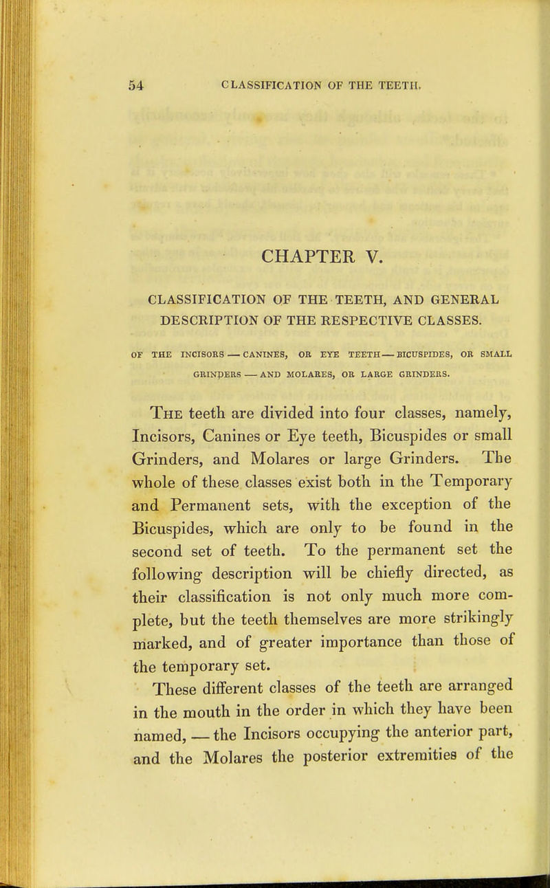 CHAPTER V. CLASSIFICATION OF THE TEETH, AND GENERAL DESCRIPTION OF THE RESPECTIVE CLASSES. OF THE INCISORS CANINES, OR EYE TEETH BICUSPIDES, OR SMALL GRINDERS AND MOLARES, OR LARGE GRINDERS. The teeth are divided into four classes, namely, Incisors, Canines or Eye teeth, Bicuspides or small Grinders, and Molares or large Grinders. The whole of these classes exist both in the Temporary and Permanent sets, with the exception of the Bicuspides, which are only to be found in the second set of teeth. To the permanent set the following description will be chiefly directed, as their classification is not only much more com- plete, but the teeth themselves are more strikingly marked, and of greater importance than those of the temporary set. These different classes of the teeth are arranged in the mouth in the order in which they have been named, — the Incisors occupying the anterior part, and the Molares the posterior extremities of the