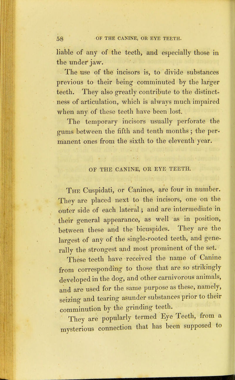 liable of any of the teeth, and especially those in the under jaw. The use of the incisors is, to divide substances previous to their being comminuted by the larger teeth. They also greatly contribute to the distinct- ness of articulation, which is always much impaired when any of these teeth have been lost. The temporary incisors usually perforate the gums between the fifth and tenth months; the per- manent ones from the sixth to the eleventh year. OF THE CANINE, OR EYE TEETH. The Cuspidati, or Canines, are four in number. They are placed next to the incisors, one on the outer side of each lateral; and are intermediate in their general appearance, as well as in position, between these and the bicuspides. They are the largest of any of the single-rooted teeth, and gene- rally the strongest and most prominent of the set. These teeth have received the name of Canine from corresponding to those that are so strikingly developed in the dog, and other carnivorous animals, and are used for the same purpose as these, namely, seizing and tearing asunder substances prior to their comminution by the grinding teeth. They are popularly termed Eye Teeth, from a mysterious connection that has been supposed to