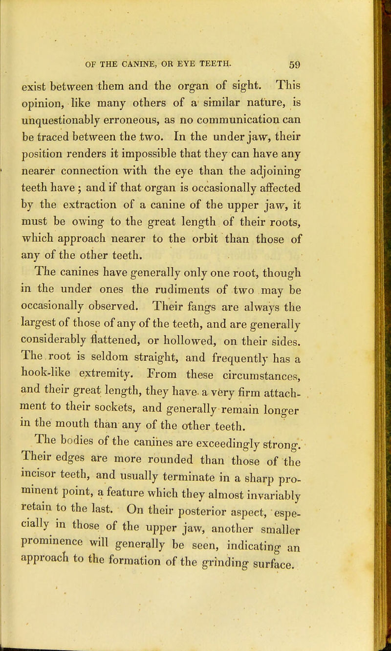 exist between them and the organ of sight. This opinion, like many others of a similar nature, is unquestionably erroneous, as no communication can be traced between the two. In the under jaw, their position renders it impossible that they can have any nearer connection with the eye than the adjoining teeth have ; and if that organ is occasionally affected by the extraction of a canine of the upper jaw, it must be owing to the great length of their roots, which approach nearer to the orbit than those of any of the other teeth. The canines have generally only one root, though in the under ones the rudiments of two may be occasionally observed. Their fangs are always the largest of those of any of the teeth, and are generally considerably flattened, or hollowed, on their sides. The root is seldom straight, and frequently has a hook-like extremity. From these circumstances, and their great length, they have- a very firm attach- ment to their sockets, and generally remain longer in the mouth than any of the other teeth. The bodies of the canines are exceedingly strong. Their edges are more rounded than those of the incisor teeth, and usually terminate in a sharp pro- minent point, a feature which they almost invariably retain to the last. On their posterior aspect, espe- cially in those of the upper jaw, another smaller prominence will generally be seen, indicating an approach to the formation of the grinding surface.