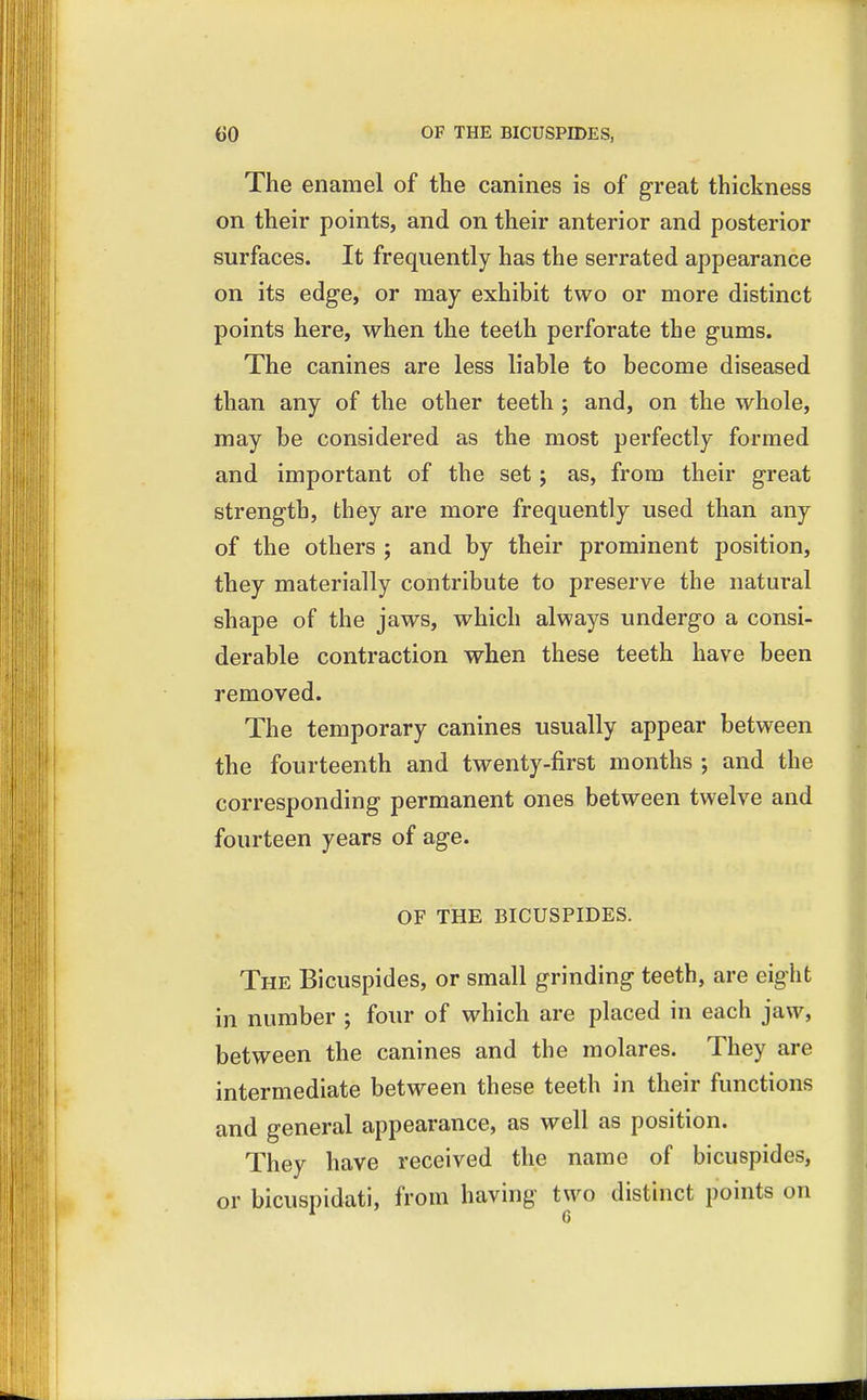The enamel of the canines is of great thickness on their points, and on their anterior and posterior surfaces. It frequently has the serrated appearance on its edge, or may exhibit two or more distinct points here, when the teeth perforate the gums. The canines are less liable to become diseased than any of the other teeth ; and, on the whole, may be considered as the most perfectly formed and important of the set; as, from their great strength, they are more frequently used than any of the others ; and by their prominent position, they materially contribute to preserve the natural shape of the jaws, which always undergo a consi- derable contraction when these teeth have been removed. The temporary canines usually appear between the fourteenth and twenty-first months and the corresponding permanent ones between twelve and fourteen years of age. OF THE BICUSPIDES. The Bicuspides, or small grinding teeth, are eight in number ; four of which are placed in each jaw, between the canines and the molares. They are intermediate between these teeth in their functions and general appearance, as well as position. They have received the name of bicuspides, or bicuspidati, from having two distinct points on