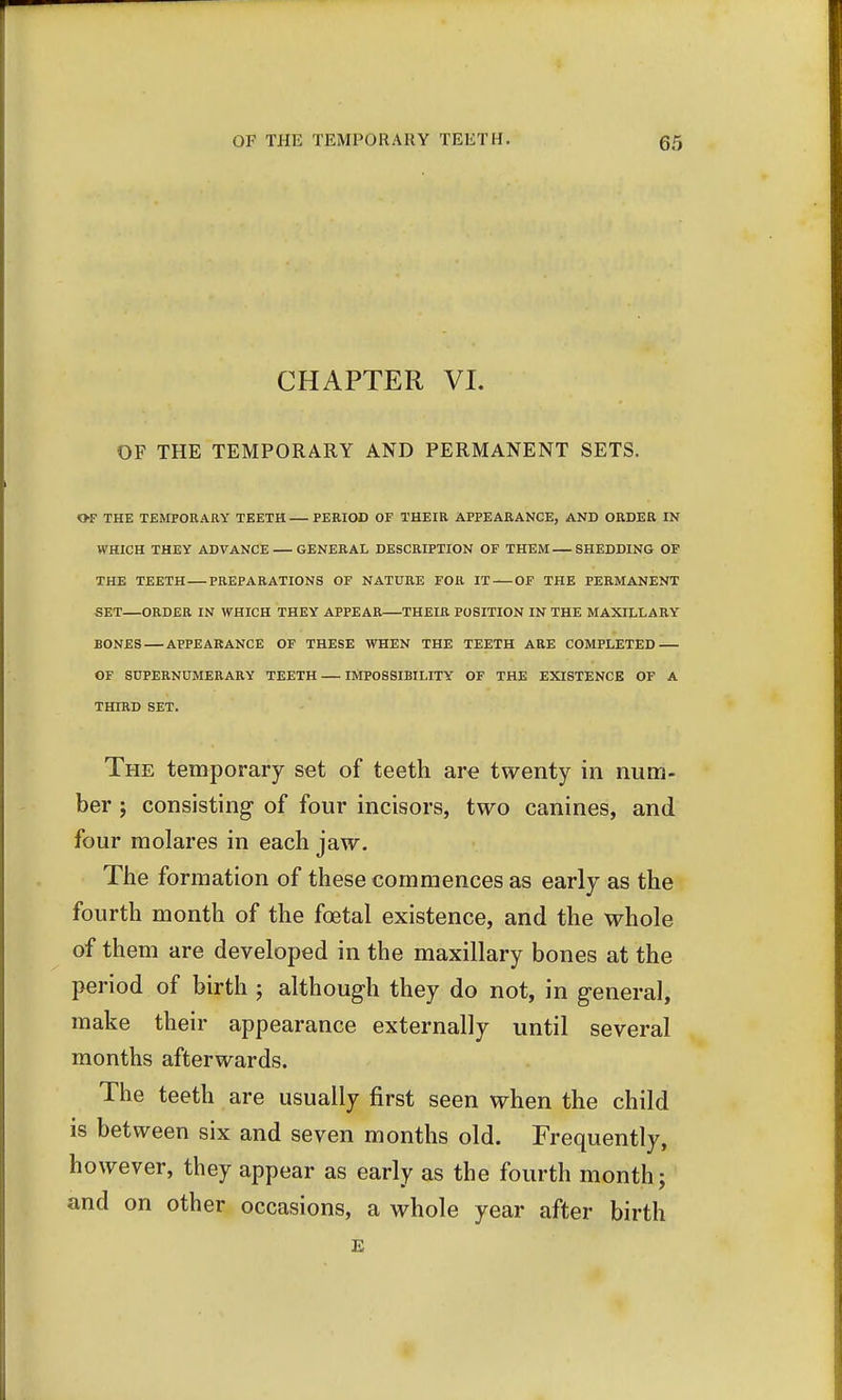 CHAPTER VI. OF THE TEMPORARY AND PERMANENT SETS. OF THE TEMPORARY TEETH PERIOD OF THEIR APPEARANCE, AND ORDER IN WHICH THEY ADVANCE GENERAL DESCRIPTION OF THEM SHEDDING OF THE TEETH PREPARATIONS OF NATURE FOR IT OF THE PERMANENT SET—ORDER IN WHICH THEY APPEAR THEIR POSITION IN THE MAXILLARY BONES APPEARANCE OF THESE WHEN THE TEETH ARE COMPLETED OF SUPERNUMERARY TEETH IMPOSSIBILITY OF THE EXISTENCE OF A THIRD SET. The temporary set of teeth are twenty in num- ber ; consisting- of four incisors, two canines, and four molares in each jaw. The formation of these commences as early as the fourth month of the fcetal existence, and the whole of them are developed in the maxillary bones at the period of birth ; although they do not, in general, make their appearance externally until several months afterwards. The teeth are usually first seen when the child is between six and seven months old. Frequently, however, they appear as early as the fourth month; and on other occasions, a whole year after birth E