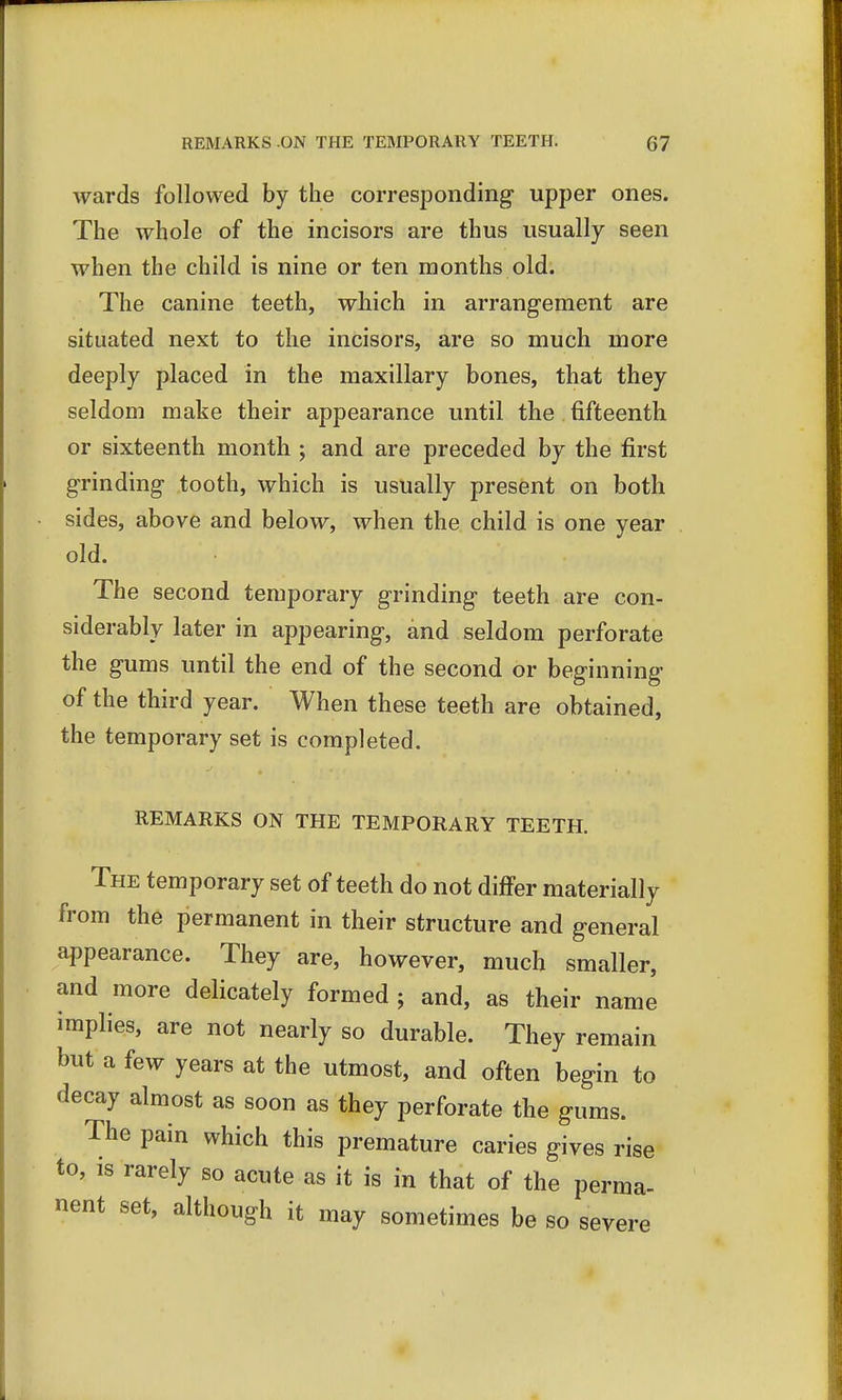 wards followed by the corresponding upper ones. The whole of the incisors are thus usually seen when the child is nine or ten months old. The canine teeth, which in arrangement are situated next to the incisors, are so much more deeply placed in the maxillary bones, that they seldom make their appearance until the fifteenth or sixteenth month ; and are preceded by the first grinding tooth, which is usually present on both sides, above and below, when the child is one year old. The second temporary grinding teeth are con- siderably later in appearing, and seldom perforate the gums until the end of the second or beginning of the third year. When these teeth are obtained, the temporary set is completed. REMARKS ON THE TEMPORARY TEETH. The temporary set of teeth do not differ materially from the permanent in their structure and general appearance. They are, however, much smaller, and more delicately formed ; and, as their name implies, are not nearly so durable. They remain but a few years at the utmost, and often begin to decay almost as soon as they perforate the gums. The pain which this premature caries gives rise to, is rarely so acute as it is in that of the perma- nent set, although it may sometimes be so severe