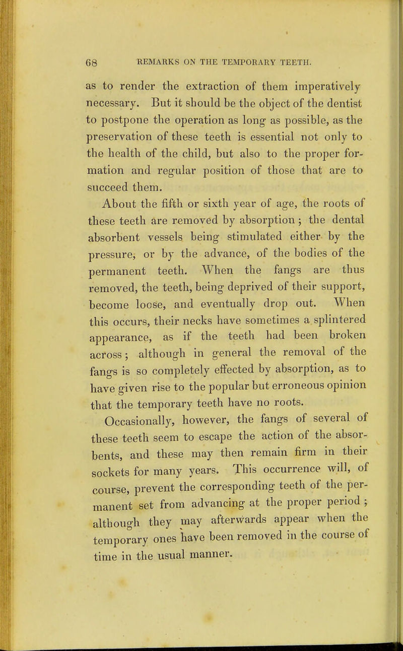 as to render the extraction of them imperatively necessary. But it should be the object of the dentist to postpone the operation as long as possible, as the preservation of these teeth is essential not only to the health of the child, but also to the proper for- mation and regular position of those that are to succeed them. About the fifth or sixth year of age, the roots of these teeth are removed by absorption ; the dental absorbent vessels being stimulated either by the pressure, or by the advance, of the bodies of the permanent teeth. When the fangs are thus removed, the teeth, being deprived of their support, become loose, and eventually drop out. When this occurs, their necks have sometimes a splintered appearance, as if the teeth had been broken across ; although in general the removal of the fangs is so completely effected by absorption, as to have given rise to the popular but erroneous opinion that the temporary teeth have no roots. Occasionally, however, the fangs of several of these teeth seem to escape the action of the absor- bents, and these may then remain firm in their sockets for many years. This occurrence will, of course, prevent the corresponding teeth of the per- manent set from advancing at the proper period ; although they may afterwards appear when the temporary ones have been removed in the course of time in the usual manner.