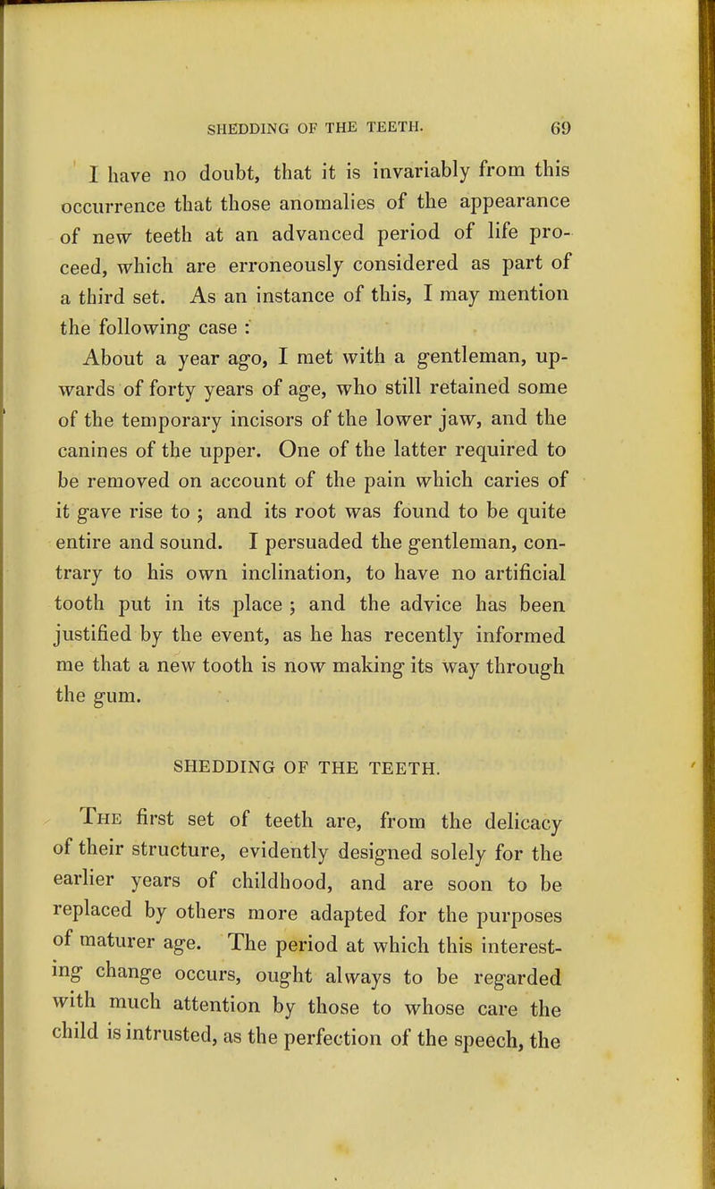 I have no doubt, that it is invariably from this occurrence that those anomalies of the appearance of new teeth at an advanced period of life pro- ceed, which are erroneously considered as part of a third set. As an instance of this, I may mention the following case : About a year ago, I met with a gentleman, up- wards of forty years of age, who still retained some of the temporary incisors of the lower jaw, and the canines of the upper. One of the latter required to be removed on account of the pain which caries of it gave rise to ; and its root was found to be quite entire and sound. I persuaded the gentleman, con- trary to his own inclination, to have no artificial tooth put in its place ; and the advice has been justified by the event, as he has recently informed me that a new tooth is now making its way through the gum. SHEDDING OF THE TEETH. The first set of teeth are, from the delicacy of their structure, evidently designed solely for the earlier years of childhood, and are soon to be replaced by others more adapted for the purposes of maturer age. The period at which this interest- ing change occurs, ought always to be regarded with much attention by those to whose care the child is intrusted, as the perfection of the speech, the