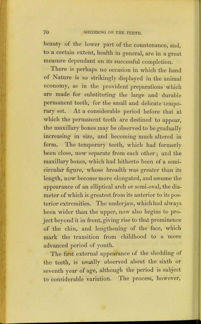 beauty of the lower part of the countenance, and, to a certain extent, health in general, are in a great measure dependant on its successful completion. There is perhaps no occasion in which the hand of Nature is so strikingly displayed in the animal economy, as in the provident preparations which are made for substituting the large and durable permanent teeth, for the small and delicate tempo- rary set. At a considerable period before that at which the permanent teeth are destined to appear, the maxillary bones may be observed to be gradually increasing in size, and becoming much altered in form. The temporary teeth, which had formerly been close, now separate from each other; and the maxillary bones, which had hitherto been of a semi- circular figure, whose breadth was greater than its length, now become more elongated, and assume the appearance of an elliptical arch or semi-oval, the dia- meter of which is greatest from its anterior to its pos- terior extremities. The under jaw, which had always been wider than the upper, now also begins to pro- ject beyond it in front, giving rise to that prominence of the chin, and lengthening of the face, which mark the transition from childhood to a more advanced period of youth. The first external appearance of the shedding of the teeth, is usually observed about the sixth or seventh year of age, although the period is subject to considerable variation. The process, however,