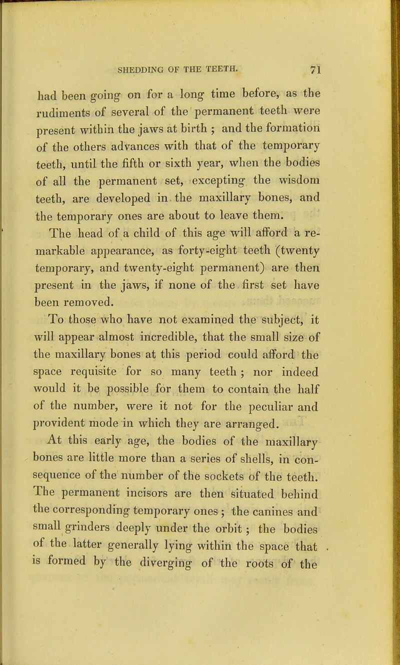 had been going- on for a long- time before, as the rudiments of several of the permanent teeth were present within the jaws at birth ; and the formation of the others advances with that of the temporary teeth, until the fifth or sixth year, when the bodies of all the permanent set, excepting- the wisdom teeth, are developed in the maxillary bones, and the temporary ones are about to leave them. The head of a child of this age will afford a re- markable appearance, as forty-eight teeth (twenty temporary, and twenty-eight permanent) are then present in the jaws, if none of the first set have been removed. To those who have not examined the subject, it will appear almost incredible, that the small size of the maxillary bones at this period could afford the space requisite for so many teeth ; nor indeed would it be possible for them to contain the half of the number, were it not for the peculiar and provident mode in which they are arranged. At this early age, the bodies of the maxillary bones are little more than a series of shells, in con- sequence of the number of the sockets of the teeth. The permanent incisors are then situated behind the corresponding temporary ones ; the canines and small grinders deeply under the orbit ; the bodies of the latter generally lying within the space that is formed by the diverging of the roots of the