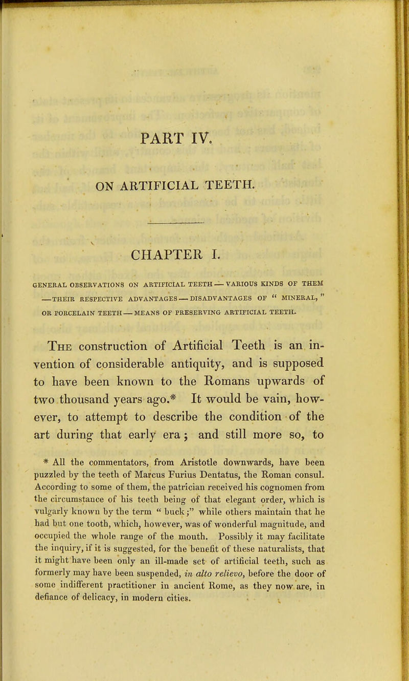 ON ARTIFICIAL TEETH. CHAPTER I. GENERAL OBSERVATIONS ON ARTIFICIAL TEETH — VARIOUS KINDS OF THEM THEIR RESPECTIVE ADVANTAGES DISADVANTAGES OF  MINERAL,  OR PORCELAIN TEETH MEANS OF PRESERVING ARTIFICIAL TEETH. The construction of Artificial Teeth is an in- vention of considerable antiquity, and is supposed to have been known to the Romans upwards of two thousand years ago.* It would be vain, how- ever, to attempt to describe the condition of the art during that early era; and still more so, to * All the commentators, from Aristotle downwards, have been puzzled by the teeth of Marcus Furius Dentatus, the Roman consul. According1 to some of them, the patrician received his cognomen from the circumstance of his teeth being of that elegant order, which is vulgarly known by the term  buck; while others maintain that he had but one tooth, which, however, was of wonderful magnitude, and occupied the whole range of the mouth. Possibly it may facilitate the inquiry, if it is suggested, for the benefit of these naturalists, that it might have been only an ill-made set of artificial teeth, such as formerly may have been suspended, in alto relievo, before the door of some indifferent practitioner in ancient Rome, as they now are, in defiance of delicacy, in modern cities.