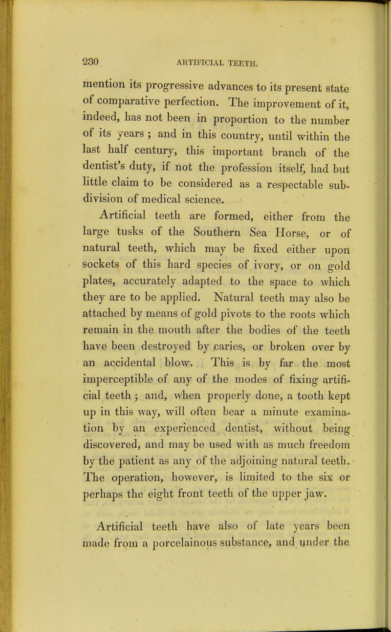 mention its progressive advances to its present state of comparative perfection. The improvement of it, indeed, has not been in proportion to the number of its years ; and in this country, until within the last half century, this important branch of the dentist's duty, if not the profession itself, had but little claim to be considered as a respectable sub- division of medical science. Artificial teeth are formed, either from the large tusks of the Southern Sea Horse, or of natural teeth, which may be fixed either upon sockets of this hard species of ivory, or on gold plates, accurately adapted to the space to which they are to be applied. Natural teeth may also be attached by means of gold pivots to the roots which remain in the mouth after the bodies of the teeth have been destroyed by caries, or broken over by an accidental blow. This is by far the most imperceptible of any of the modes of fixing artifi- cial teeth ; and, when properly done, a tooth kept up in this way, will often bear a minute examina- tion by an experienced dentist, without being discovered, and may be used with as much freedom by the patient as any of the adjoining natural teeth. The operation, however, is limited to the six or perhaps the eight front teeth of the upper jaw. Artificial teeth have also of late years been made from a porcelainous substance, and under the