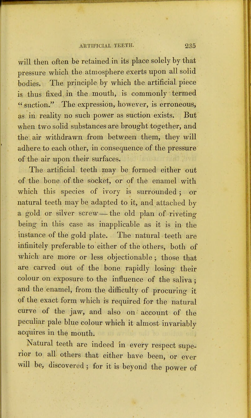 will then often be retained in its place solely by that pressure which the atmosphere exerts upon all solid bodies. The principle by which the artificial piece is thus fixed in the mouth, is commonly termed  suction. The expression, however, is erroneous, as in reality no such power as suction exists. But when two solid substances are brought together, and the air withdrawn from between them, they will adhere to each other, in consequence of the pressure of the air upon their surfaces. The artificial teeth may be formed either out of the bone of the socket, or of the enamel with which this species of ivory is surrounded; or natural teeth maybe adapted to it, and attached by a gold or silver screw—the old plan of riveting being in this case as inapplicable as it is in the instance of the gold plate. The natural teeth are infinitely preferable to either of the others, both of which are more or less objectionable ; those that are carved out of the bone rapidly losing their colour on exposure to the influence of the saliva; and the enamel, from the difficulty of procuring it of the exact form which is required for the natural curve of the jaw, and also on account of the peculiar pale blue colour which it almost invariably acquires in the mouth. Natural teeth are indeed in every respect supe- rior to all others that either have been, or ever will be, discovered ; for it is beyond the power of