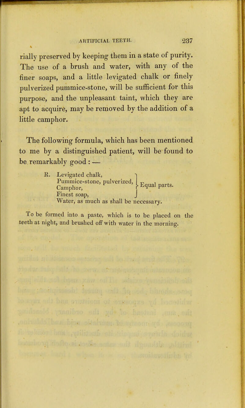 t rially preserved by keeping them in a state of purity. The use of a brush and water, with any of the finer soaps, and a little levigated chalk or finely pulverized pummice-stone, will be sufficient for this purpose, and the unpleasant taint, which they are apt to acquire, may be removed by the addition of a little camphor. The following formula, which has been mentioned to me by a distinguished patient, will be found to be remarkably good : — R. Levigated chalk, >nlvpr?7:prl I rts. .Levigated chalk, ~i Pummice-stone, pulverized, I p, , Camphor, r (Iua Pait Finest soap, J Water, as much as shall be necessary. To be formed into a paste, which is to be placed on the teeth at night, and brushed off with water in the morning.