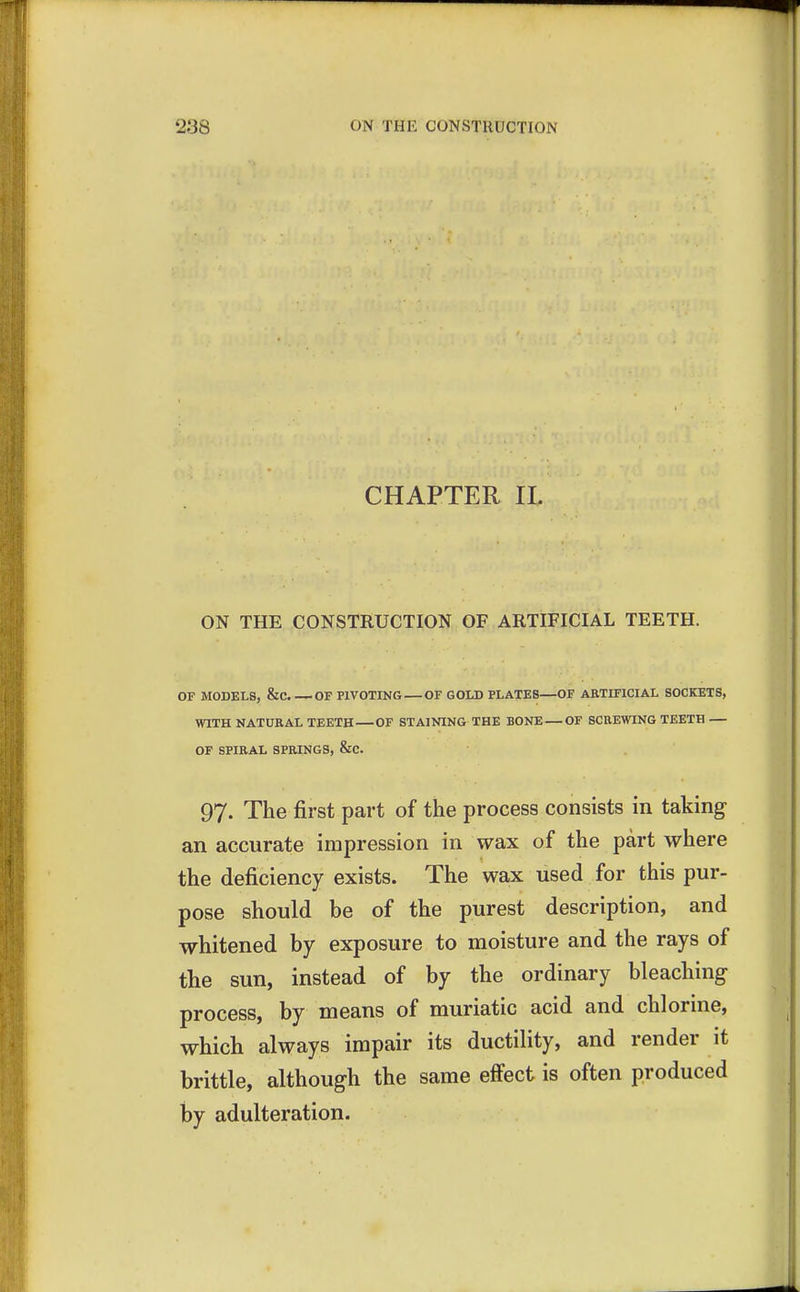 CHAPTER II. ON THE CONSTRUCTION OF ARTIFICIAL TEETH. OF MODELS, &C OF PIVOTING OF GOLD PLATES—OF ARTIFICIAL SOCKETS, WITH NATURAL TEETH OF STAINING THE BONE — OF SCREWING TEETH — OF SPIRAL SPRINGS, &C. 97. The first part of the process consists in taking an accurate impression in wax of the part where the deficiency exists. The wax used for this pur- pose should be of the purest description, and whitened by exposure to moisture and the rays of the sun, instead of by the ordinary bleaching process, by means of muriatic acid and chlorine, which always impair its ductility, and render it brittle, although the same effect is often produced by adulteration.