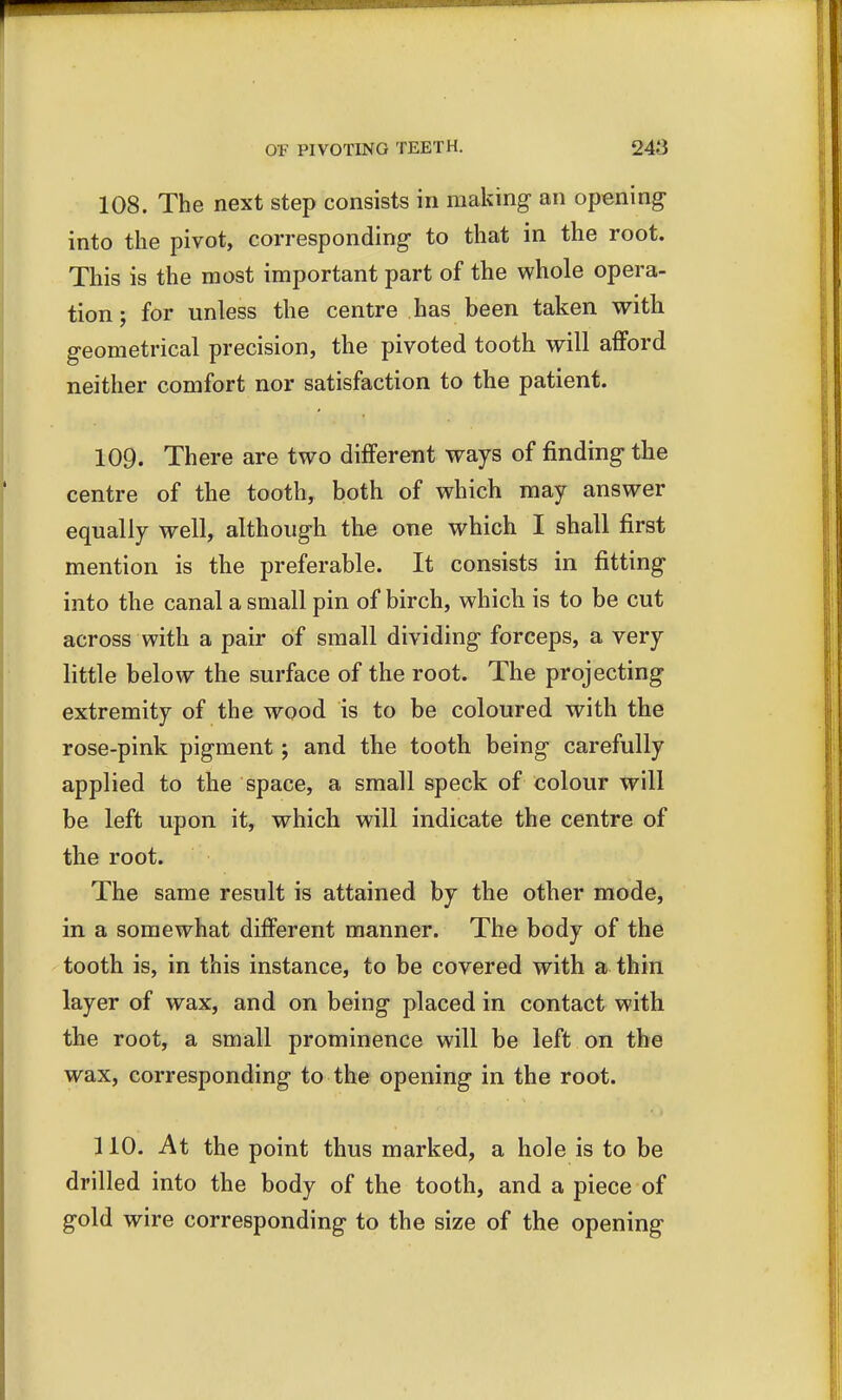 108. The next step consists in making an opening into the pivot, corresponding to that in the root. This is the most important part of the whole opera- tion ; for unless the centre has been taken with geometrical precision, the pivoted tooth will afford neither comfort nor satisfaction to the patient. 109. There are two different ways of finding the centre of the tooth, both of which may answer equally well, although the one which I shall first mention is the preferable. It consists in fitting into the canal a small pin of birch, which is to be cut across with a pair of small dividing forceps, a very little below the surface of the root. The projecting extremity of the wood is to be coloured with the rose-pink pigment; and the tooth being carefully applied to the space, a small speck of colour will be left upon it, which will indicate the centre of the root. The same result is attained by the other mode, in a somewhat different manner. The body of the tooth is, in this instance, to be covered with a thin layer of wax, and on being placed in contact with the root, a small prominence will be left on the wax, corresponding to the opening in the root. 110. At the point thus marked, a hole is to be drilled into the body of the tooth, and a piece of gold wire corresponding to the size of the opening