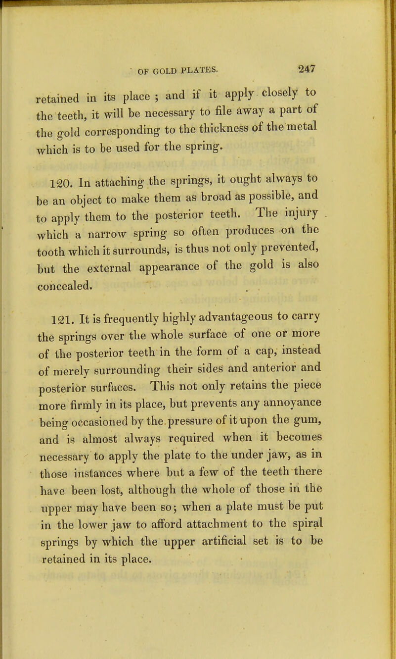 retained in its place j and if it apply closely to the teeth, it will be necessary to file away a part of the gold 'corresponding- to the thickness of the metal which is to be used for the spring. 120. In attaching the springs, it ought always to be an object to make them as broad as possible, and to apply them to the posterior teeth. The injury which a narrow spring so often produces on the tooth which it surrounds, is thus not only prevented, but the external appearance of the gold is also concealed. 121. It is frequently highly advantageous to carry the springs over the whole surface of one or more of the posterior teeth in the form of a cap, instead of merely surrounding their sides and anterior and posterior surfaces. This not only retains the piece more firmly in its place, but prevents any annoyance being occasioned by the . pressure of it upon the gum, and is almost always required when it becomes necessary to apply the plate to the under jaw, as in those instances where but a few of the teeth there have been lost, although the whole of those in the upper may have been so; when a plate must be put in the lower jaw to afford attachment to the spiral springs by which the upper artificial set is to be retained in its place.