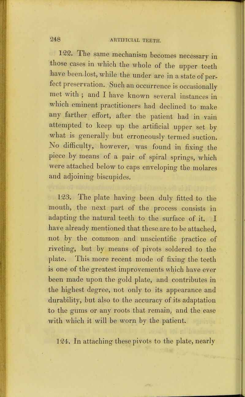 122. The same mechanism becomes necessary in those cases in which the whole of the upper teeth have been, lost, while the under are in a state of per- fect preservation. Such an occurrence is occasionally met with j and I have known several instances in which eminent practitioners had declined to make any farther effort, after the patient had in vain attempted to keep up the artificial upper set by what is generally but erroneously termed suction. No difficulty, however, was found in fixing- the piece by means of a pair of spiral springs, which were attached below to caps enveloping the molares and adjoining biscupides. 123. The plate having been duly fitted to the mouth, the next part of the process consists in adapting the natural teeth to the surface of it. I have already mentioned that these are to be attached, not by the common and unscientific practice of riveting, but by means of pivots soldered to the plate. This more recent mode of fixing the teeth is one of the greatest improvements which have ever been made upon the gold plate, and contributes in the highest degree, not only to its appearance and durability, but also to the accuracy of its adaptation to the gums or any roots that remain, and the ease with which it will be worn by the patient. 124. In attaching these pivots to the plate, nearly