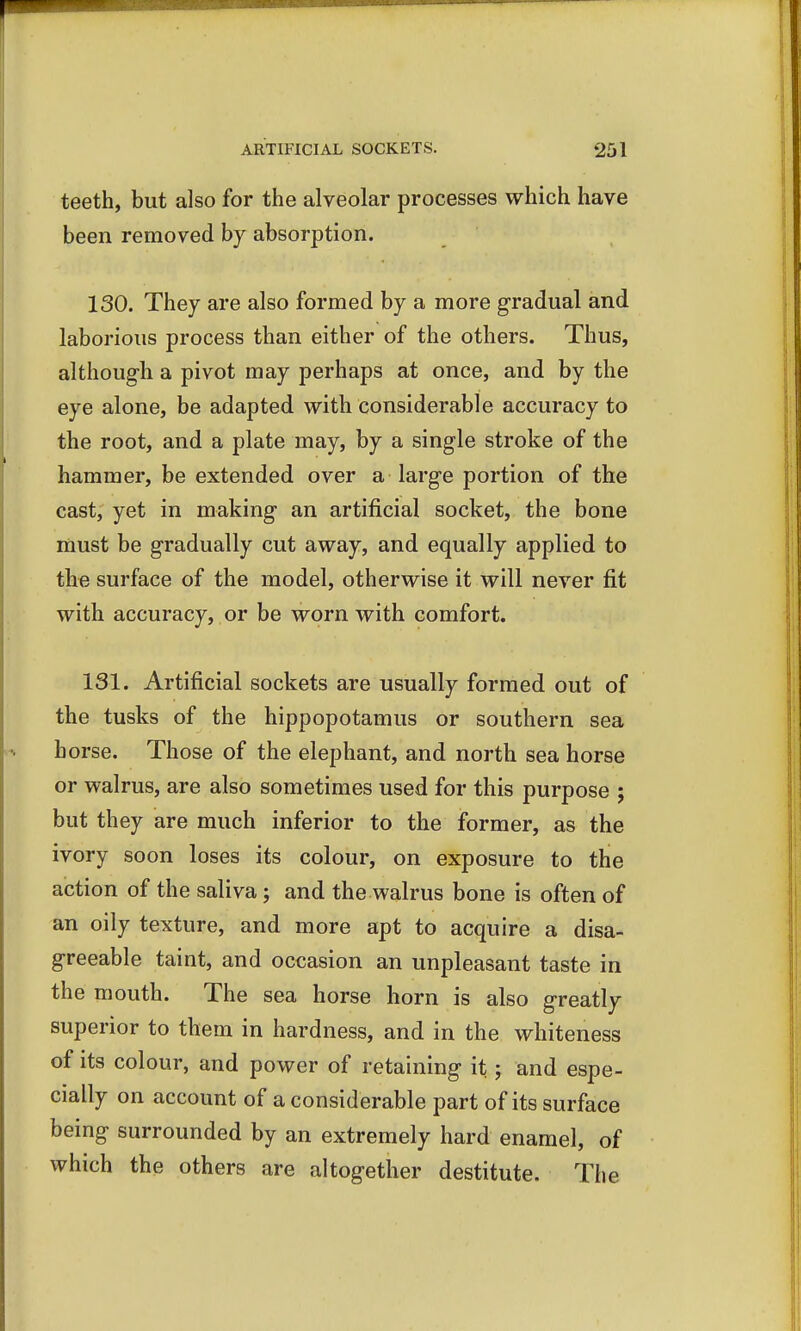 teeth, but also for the alveolar processes which have been removed by absorption. 130. They are also formed by a more gradual and laborious process than either of the others. Thus, although a pivot may perhaps at once, and by the eye alone, be adapted with considerable accuracy to the root, and a plate may, by a single stroke of the hammer, be extended over a large portion of the cast, yet in making an artificial socket, the bone must be gradually cut away, and equally applied to the surface of the model, otherwise it will never fit with accuracy, or be worn with comfort. 131. Artificial sockets are usually formed out of the tusks of the hippopotamus or southern sea horse. Those of the elephant, and north sea horse or walrus, are also sometimes used for this purpose ; but they are much inferior to the former, as the ivory soon loses its colour, on exposure to the action of the saliva; and the walrus bone is often of an oily texture, and more apt to acquire a disa- greeable taint, and occasion an unpleasant taste in the mouth. The sea horse horn is also greatly superior to them in hardness, and in the whiteness of its colour, and power of retaining it; and espe- cially on account of a considerable part of its surface being surrounded by an extremely hard enamel, of which the others are altogether destitute. The