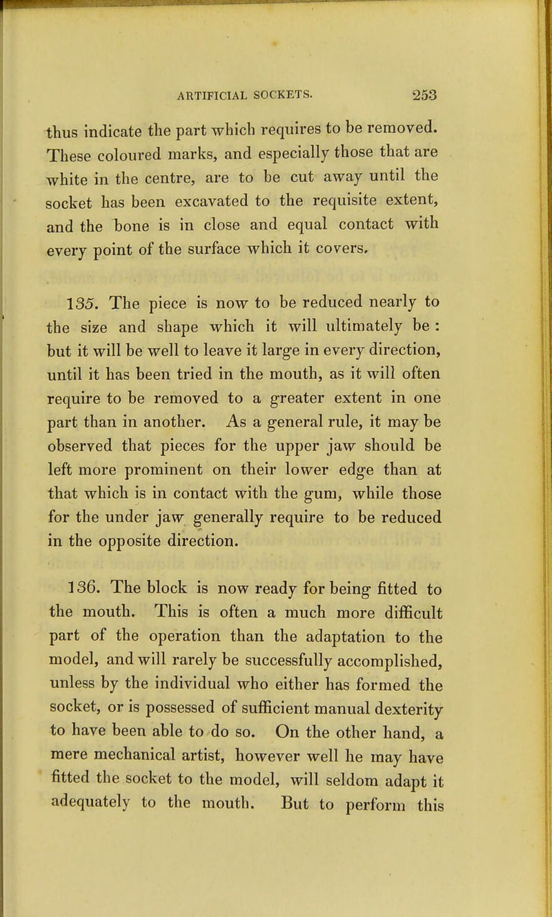 thus indicate the part which requires to be removed. These coloured marks, and especially those that are white in the centre, are to be cut away until the socket has been excavated to the requisite extent, and the bone is in close and equal contact with every point of the surface which it covers, 135. The piece is now to be reduced nearly to the size and shape which it will ultimately be : but it will be well to leave it large in every direction, until it has been tried in the mouth, as it will often require to be removed to a greater extent in one part than in another. As a general rule, it may be observed that pieces for the upper jaw should be left more prominent on their lower edge than at that which is in contact with the gum, while those for the under jaw generally require to be reduced in the opposite direction. 136. The block is now ready for being fitted to the mouth. This is often a much more difficult part of the operation than the adaptation to the model, and will rarely be successfully accomplished, unless by the individual who either has formed the socket, or is possessed of sufficient manual dexterity to have been able to do so. On the other hand, a mere mechanical artist, however well he may have fitted the socket to the model, will seldom adapt it adequately to the mouth. But to perform this