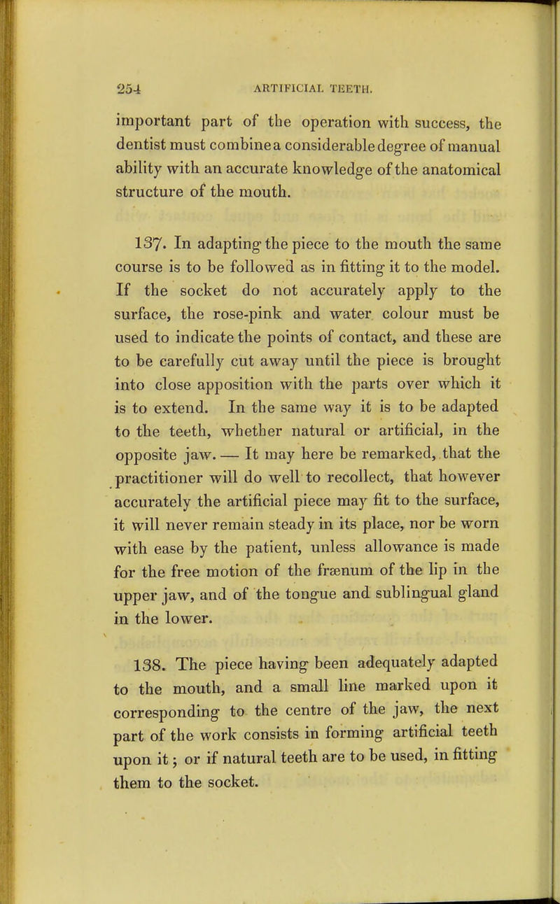 important part of the operation with success, the dentist must combine a considerable degree of manual ability with an accurate knowledge of the anatomical structure of the mouth. 137. In adapting the piece to the mouth the same course is to be followed as in fitting it to the model. If the socket do not accurately apply to the surface, the rose-pink and water colour must be used to indicate the points of contact, and these are to be carefully cut away until the piece is brought into close apposition with the parts over which it is to extend. In the same way it is to be adapted to the teeth, whether natural or artificial, in the opposite jaw.— It may here be remarked, that the practitioner will do well to recollect, that however accurately the artificial piece may fit to the surface, it will never remain steady in its place, nor be worn with ease by the patient, unless allowance is made for the free motion of the frsenum of the lip in the upper jaw, and of the tongue and sublingual gland in the lower. 138. The piece having been adequately adapted to the mouth, and a small line marked upon it corresponding to the centre of the jaw, the next part of the work consists in forming artificial teeth upon it j or if natural teeth are to be used, in fitting them to the socket.