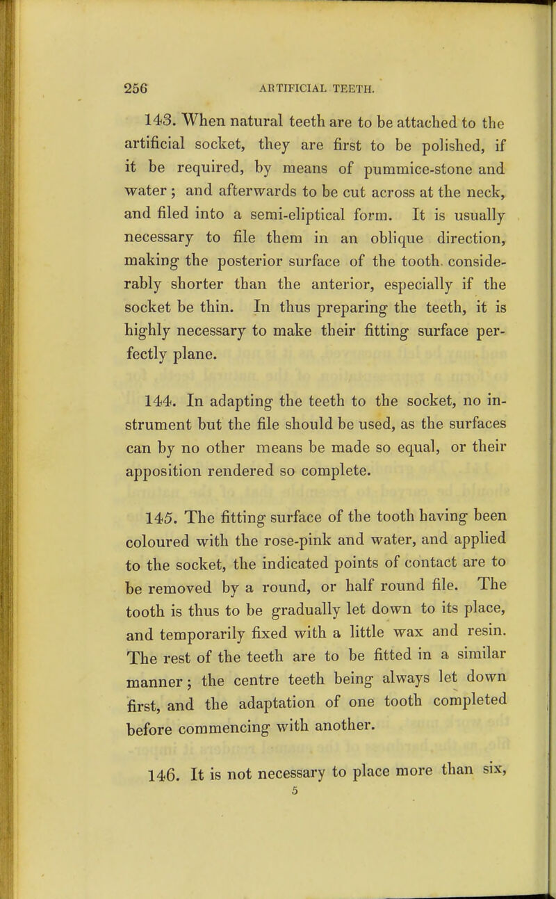 143. When natural teeth are to be attached to the artificial socket, they are first to be polished, if it be required, by means of pummice-stone and water ; and afterwards to be cut across at the neck, and filed into a semi-eliptical form. It is usually necessary to file them in an oblique direction, making the posterior surface of the tooth, conside- rably shorter than the anterior, especially if the socket be thin. In thus preparing the teeth, it is highly necessary to make their fitting surface per- fectly plane. 144. In adapting the teeth to the socket, no in- strument but the file should be used, as the surfaces can by no other means be made so equal, or their apposition rendered so complete. 145. The fitting surface of the tooth having been coloured with the rose-pink and water, and applied to the socket, the indicated points of contact are to be removed by a round, or half round file. The tooth is thus to be gradually let down to its place, and temporarily fixed with a little wax and resin. The rest of the teeth are to be fitted in a similar manner; the centre teeth being always let down first, and the adaptation of one tooth completed before commencing with another. 146. It is not necessary to place more than six, 5