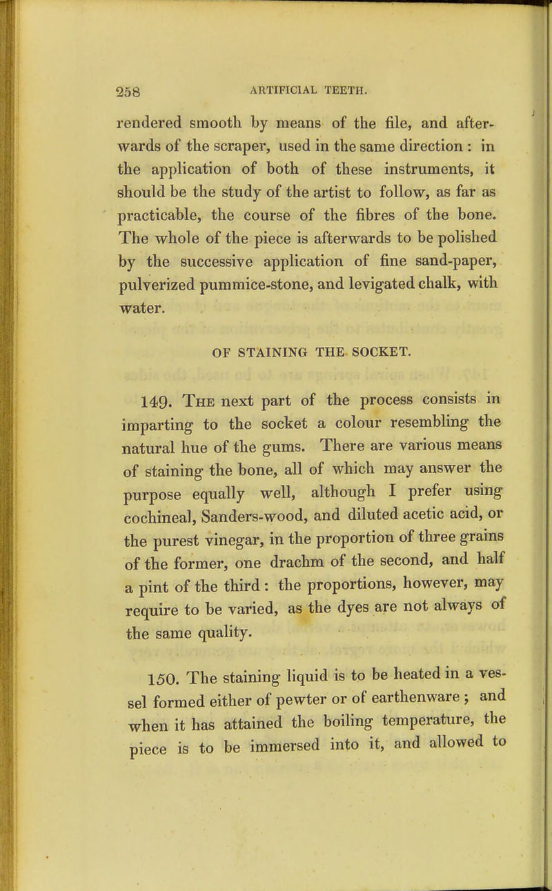 rendered smooth by means of the file, and after- wards of the scraper, used in the same direction : in the application of both of these instruments, it should be the study of the artist to follow, as far as practicable, the course of the fibres of the bone. The whole of the piece is afterwards to be polished by the successive application of fine sand-paper, pulverized pummice-stone, and levigated chalk, with water. OF STAINING THE SOCKET. 149. The next part of the process consists in imparting to the socket a colour resembling the natural hue of the gums. There are various means of staining the bone, all of which may answer the purpose equally well, although I prefer using cochineal, Sanders-wood, and diluted acetic acid, or the purest vinegar, in the proportion of three grains of the former, one drachm of the second, and half a pint of the third: the proportions, however, may require to be varied, as the dyes are not always of the same quality. 150. The staining liquid is to be heated in a ves- sel formed either of pewter or of earthenware ; and when it has attained the boiling temperature, the piece is to be immersed into it, and allowed to