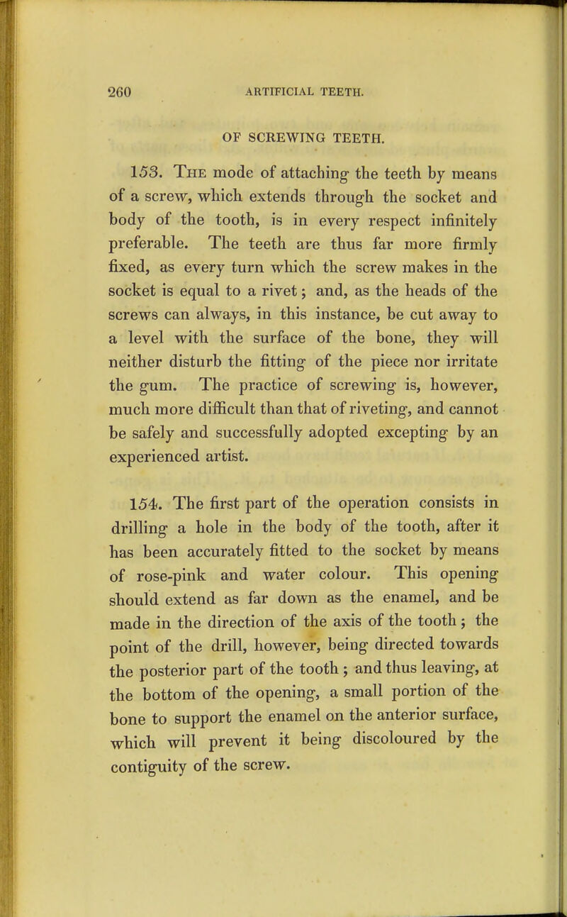 OF SCREWING TEETH. 153. The mode of attaching the teeth by means of a screw, which extends through the socket and body of the tooth, is in every respect infinitely preferable. The teeth are thus far more firmly fixed, as every turn which the screw makes in the socket is equal to a rivet; and, as the heads of the screws can always, in this instance, be cut away to a level with the surface of the bone, they will neither disturb the fitting of the piece nor irritate the gum. The practice of screwing is, however, much more difficult than that of riveting, and cannot be safely and successfully adopted excepting by an experienced artist. 154. The first part of the operation consists in drilling a hole in the body of the tooth, after it has been accurately fitted to the socket by means of rose-pink and water colour. This opening should extend as far down as the enamel, and be made in the direction of the axis of the tooth j the point of the drill, however, being directed towards the posterior part of the tooth; and thus leaving, at the bottom of the opening, a small portion of the bone to support the enamel on the anterior surface, which will prevent it being discoloured by the contiguity of the screw.