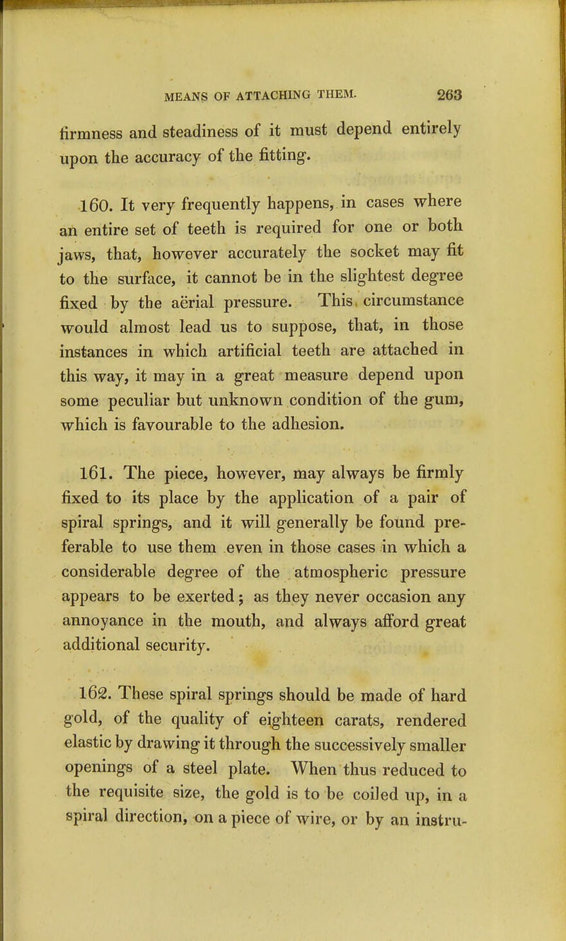 firmness and steadiness of it must depend entirely upon the accuracy of the fitting. 160. It very frequently happens, in cases where an entire set of teeth is required for one or both jaws, that, however accurately the socket may fit to the surface, it cannot be in the slightest degree fixed by the aerial pressure. This, circumstance would almost lead us to suppose, that, in those instances in which artificial teeth are attached in this way, it may in a great measure depend upon some peculiar but unknown condition of the gum, which is favourable to the adhesion. 161. The piece, however, may always be firmly fixed to its place by the application of a pair of spiral springs, and it will generally be found pre- ferable to use them even in those cases in which a considerable degree of the atmospheric pressure appears to be exerted; as they never occasion any annoyance in the mouth, and always afford great additional security. 162. These spiral springs should be made of hard gold, of the quality of eighteen carats, rendered elastic by drawing it through the successively smaller openings of a steel plate. When thus reduced to the requisite size, the gold is to be coiled up, in a spiral direction, on a piece of wire, or by an instru-