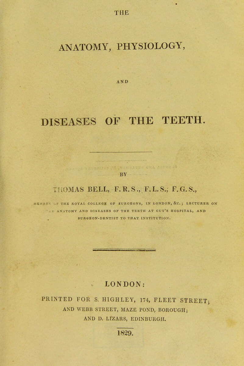 THE ANATOMY, PHYSIOLOGY, AND DISEASES OF THE TEETH. BY T'aOMAS BELL, F.R.S., F.L.S,, F.G.S., MBMBKM i f TUK ROYAL COLLEGE OP SURGEONS, IN LONDON, &C. ; LECTURER ■ ANATOMY AND DISEASES OF THE TEETH AT CUY'S HOSPITAL, AND SUROEON-DENTIST TO THAT INSTITUTION. LONDON: PRINTED FOR S. HIGHLEY, 174, FLEET STREET} AND WEBB STREET, MAZE POND, BOROUGH; AND D. LrZARS, EDINBURGH. 1829.