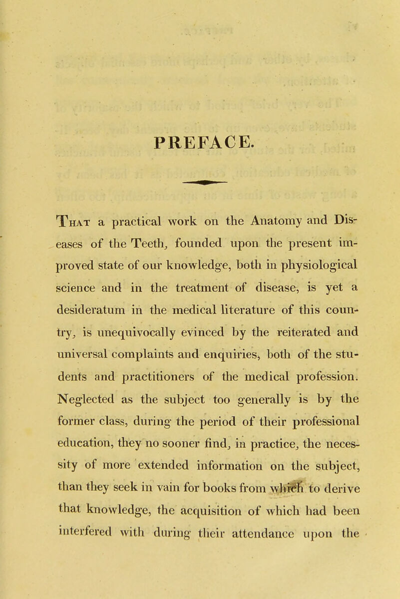 PREFACE. That a practical work on the Anatomy and Dis- eases of the Teeth;, founded upon the present im- proved state of our knowledge, both in physiological science and in the treatment of disease, is yet a desideratum in the medical literature of this coun- try^ is unequivocally evinced by the reiterated and universal complaints and enquiries, both of the stu- dents and practitioners of the medical profession. Neglected as the subject too generally is by the former class, during the period of their professional education, they no sooner find^ in practice^ the neces- sity of more extended information on the subject, than they seek in vain for books from^whi^fl to derive that knowledge, the acquisition of which had been interfered with during their attendance upon the