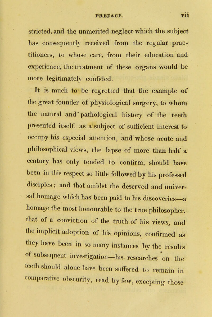 stricted, and the unmerited neglect which the subject has consequently received from the regular prac- titioners, to whose care, from their education and experience, the treatment of these organs would be more legitimately confided. It is much to be regretted that the example of the great founder of physiological surgery, to whom the natural and' pathological history of the teeth presented itself, as a subject of sufficient interest to occupy his especial attention, and whose acute and philosophical views, the lapse of more than half a century has only tended to confirm, should have been in this respect so little followed by his professed disciples; and that amidst the deserved and univer- sal homage which has been paid to his discoveries—a homage the most honourable to the true philosopher, that of a conviction of the truth of his views, and the implicit adoption of his opinions, confirmed os they have been in so many instances by the results of subsequent investigation—his researches on the teeth should alone have been suffered to remain in comparative obscurity, read by few, excepting those