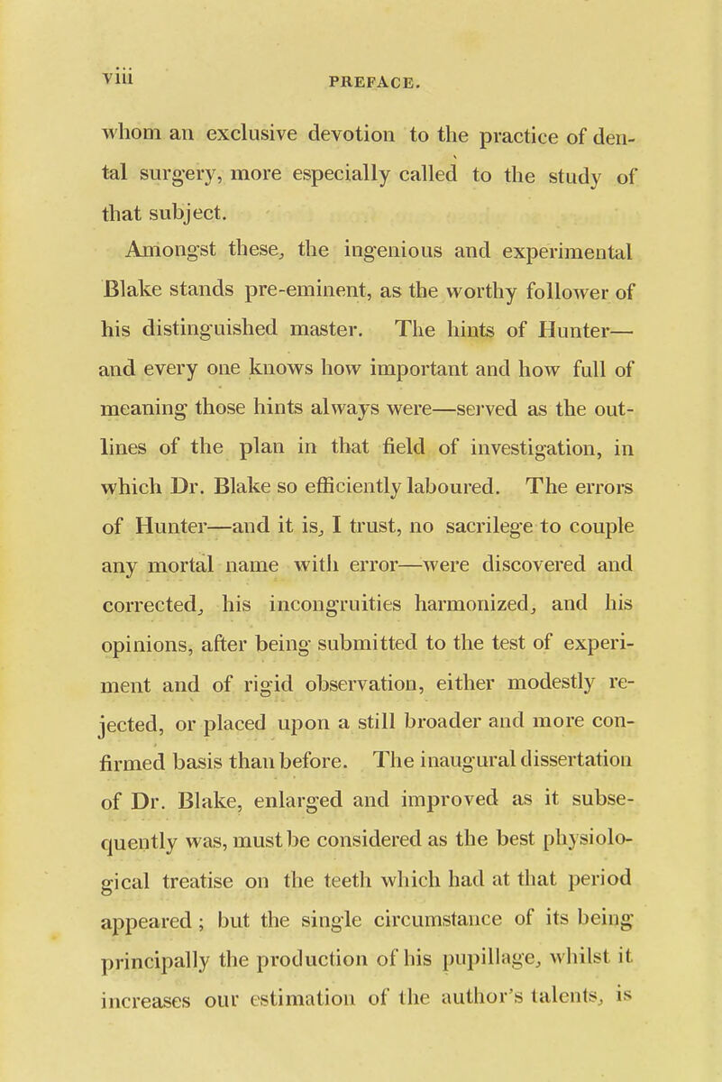 whom an exclusive devotion to the practice of den- tal surg-ery, more especially called to the study of that subject. Amongst these, the ingenious and experimental Blake stands pre-eminent, as the worthy follower of his distinguished master. The hints of Hunter— and every one knows how important and how full of meaning those hints always were—served as the out- lines of the plan in that field of investigation, in which Dr. Blake so efficiently laboured. The errors of Hunter—and it is, I trust, no sacrilege to couple any mortal name with error—were discovered and corrected, his incongruities harmonized, and his opinions, after being submitted to the test of experi- ment and of rigid observation, either modestly re- jected, or placed upon a still broader and more con- firmed basis than before. The inaugural dissertation of Dr. Blake, enlarged and improved as it subse- quently was, must be considered as the best physiolo- gical treatise on the teeth which had at that period appeared ; but the single circumstance of its being principally the production of his pupillage, whilst it increases our estimation of the author's talents, is