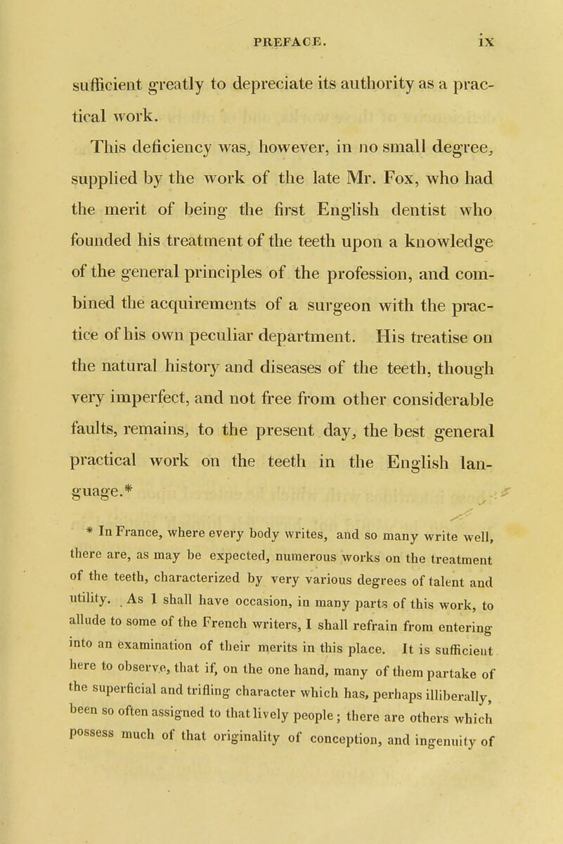 sufficient greatly to depreciate its aiitliority as a prac- tical work. This cleticiency was^ however, in no small degree^ supplied by the work of the late Mr. Fox, who had the merit of being the first English dentist who founded his treatment of the teeth upon a knowledge of the general principles of the profession, and com- bined the acquirements of a surgeon with the prac- tice of his own peculiar department. His treatise on the natural history and diseases of the teeth, though very imperfect, and not free from other considerable faults, remains, to the present day, the best general practical work on the teeth in the English lan- guage.* * In France, where every body writes, and so many write well, there are, as may be expected, numerous works on the treatment of the teeth, characterized by very various degrees of talent and utility. As 1 shall have occasion, in many parts of this work, to allude to some of the French writers, I shall refrain from entering into an examination of their merits in this place. It is sufficient here to observe, that if, on the one hand, many of them partake of the superficial and trifling character which has, perhaps illiberally, been so often assigned to that lively people; there are others which possess much of that originality of conception, and ingenuity of