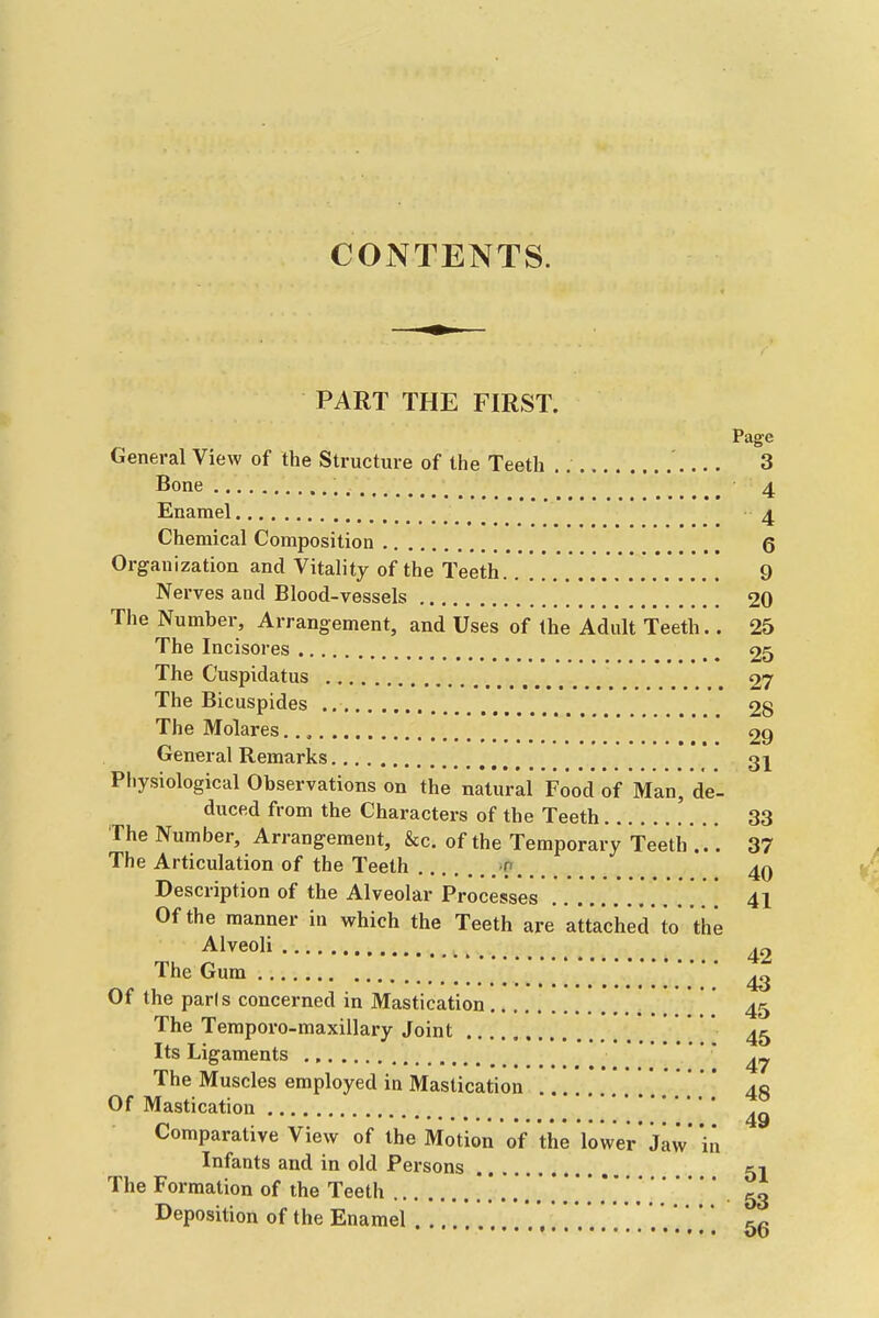 CONTENTS. PART THE FIRST. Page General View of the Structure of the Teeth ' 3 Bone ; ^ ^ _ 4 Enamel 4 Chemical Composition 6 Organization and Vitality of the Teeth 9 Nerves and Blood-vessels 20 The Number, Arrangement, and Uses of the Adult Teeth.. 25 The Incisores ^ ^ 25 The C'uspidatus \ _ _ ^ 27 The Bicuspides ^ 28 The Molares 29 General Remarks Physiological Observations on the natural Food of Man, de- duced from the Characters of the Teeth 33 The Number, Arrangement, &c. of the Temporary Teeth . . . 37 The Articulation of the Teeth n Description of the Alveolar Processes . . . . . . . [ 41 Of the manner in which the Teeth are attached to the Alveoli ^2 The Gum ''' ^ Of the pads concerned in Mastication * ' 45 The Temporo-maxillary Joint 4^ Its Ligaments ' The Muscles employed in Mastication 40 Of Mastication *' ] Comparative View of the Motion of the lower' Jaw in Infants and in old Persons 51 The Formation of the Teeth 53 Deposition of the Enamel '. ... *. ] *. 55