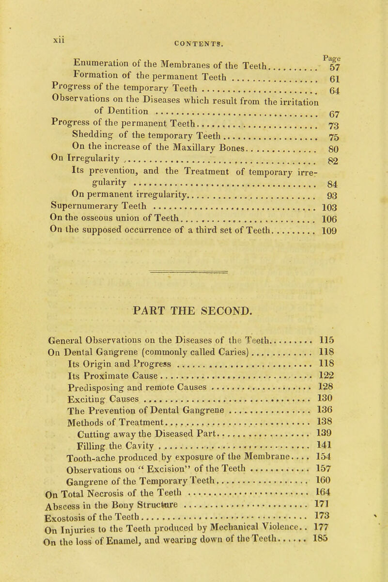 CONTENTS. Enumeration of the Membranes of the Teeth 57 Formation of the permanent Teeth 61 Progress of the temporary Teeth 64 Observations on the Diseases which resiilt from the irritation of Dentition g>7 Progress of the permanent Teeth 73 Shedding of the temporary Teeth 75 On the increase of the Maxillary Bones 80 On IrregTilarity , ^2 Its prevention, and the Treatment of temporary irre- gularity 84 On permanent irregularity 93 Supernumerary Teeth 103 On the osseous union of Teeth 106 On the supposed occurrence of a third set of Teeth 109 PART THE SECOND. General Observations on the Diseases of the Teeth 115 On Dental Gangrene (commonly called Caries) 118 Its Origin and Progress 118 Its Proximate Cause 122 Predisposing and remote Causes 128 Exciting Causes 130 The Prevention of Dental Gangrene 136 Methods of Treatment 138 Cutting avray the Diseased Part. 139 Filling the Cavity 141 Tooth-ache produced by exposure of the Membrane 154 Observations on  Excision of the Teeth 157 Gangrene of the Temporary Teeth 160 On Total Necrosis of the Teeth 164 Abscess in the Bony Structure 171 Exostosis of the Teeth 173 On Injuries to the Teeth produced by Mechanical Violence.. 177 On the loss of Enamel, and wearing down of the Teeth 185