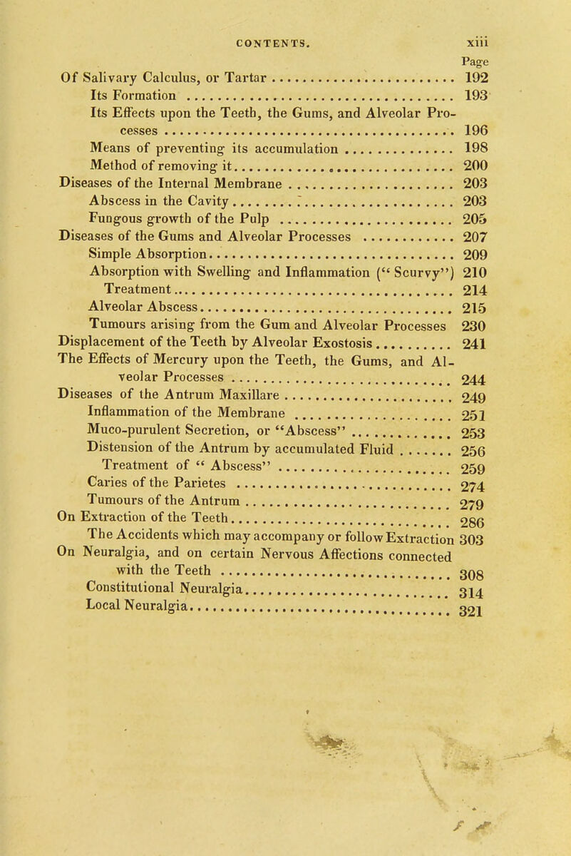 Page Of Salivary Calculus, or Tartar 192 Its Formation 193 Its Effects upon the Teeth, the Gums, and Alveolar Pro- cesses 196 Means of preventing' its accumulation 198 Method of removing it 200 Diseases of the Internal Membrane 203 Abscess in the Cavity 203 Fungous growth of the Pulp 205 Diseases of the Gums and Alveolar Processes 207 Simple Absorption 209 Absorption with Swelling and Inflammation (Scurvy) 210 Treatment 214 Alveolar Abscess 215 Tumours arising from the Gum and Alveolar Processes 230 Displacement of the Teeth by Alveolar Exostosis 241 The Effects of Mercury upon the Teeth, the Gums, and Al- veolar Processes 244 Diseases of the Antrum Maxillare 249 Inflammation of the Membrane 251 Muco-purulent Secretion, or Abscess 253 Distension of the Antrum by accumulated Fluid 256 Treatment of  Abscess , _ _ 259 Caries of the Parietes 274 Tumours of the Antrum 279 On Extraction of the Teeth 286 The Accidents which may accompany or follow Extraction 303 On Neuralgia, and on certain Nervous Affections connected with the Teeth 3Qg Constitutional Neuralgia ^14 Local Neuralgia 321 V