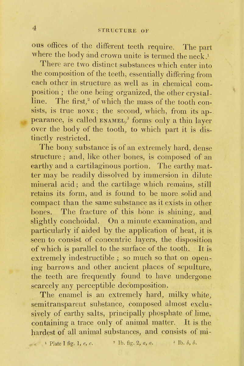 STRUCTURE OF ous offices of the different teeth require. The part where the body and crown unite is termed the neck.^ There are two distinct substances which enter into the composition of the teeth, essentially differing from each other in structure as well as in chemical com- position ; the one being organized, the other crystal- line. The first/ of which the mass of the tooth con- sists, is true bone; the second^ which, from its ap- pearance, is called enamel/ forms only a thin layer over the body of the toothy to which part it is dis- tinctly restricted. The bony substance is of an extremely hard, dense structure ; and, like other bones, is composed of an earthy and a cartilaginous portion. The earthy mat- ter may be readily dissolved by immersion in dilute mineral acid; and the cartilage which remains, still retains its form, and is found to be more solid and compact than the same substance as it exists in other bones. The fracture of this bone is shining^ and slightly conchoidal. On a minute examination, and particularly if aided by the application of heat, it is seen to consist of concentric layers, the disposition of which is parallel to the surface of the tooth. It is extremely indestructible ; so much so that on open- ing barrows and other ancient places of sepulture, the teeth are frequently found to have undergone scarcely any perceptible decomposition. The enamel is an extremely hard^ milky M'hite_, semitransparent substance, composed almost exclu- sively of earthy salts, principally phosphate of lime, containing a trace only of animal matter. It is the hardest of all animal substances, and consists of mi- ^« ' Plate I fig. 1, r, r. Mb. fig. 2, <?, «. ' ]h./>,/k