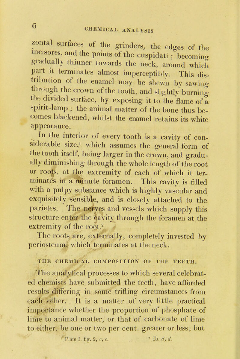 CHEMICAL ANALYSIS zontal surfaces of the grinders, the edges of the mcisores, and the points of the cuspidati; becomino- gradually thinner towards the neck, around which part it terminates almost imperceptibly. This dis- tribution of the enamel may be shewn by sawing through the crown of the tooth, and slightly burning the divided surface, by exposing it to the flame of a spirit-lamp ; the animal matter of the bone thus be- comes blackened, whilst the enamel retains its white ajjpearance. In the interior of every tooth is a cavity of con- siderable size,i which assumes the general form of the tooth itself, being larger in the crown, and gradu- ally diminishing through the whole length of the root or roo|s, at tl>e extremity of each of which it ter- minates in a^nute foramen. This cavity is filled with a pulpy substance which is highly vascular and exquisitely sensible, and is closely attached to the parietes. The nejeves and vessels which supply this structure enter the ^avity through the foramen at the extremity of the root.^ The roots are. externally, completely invested by periosteum^v which terminates at the neck. THE CHEMICAL COMPOSITION OF THE TEETH. ^^he analytical processes to which several celebrat- ed chemists have submitted the teeth, have afforded results differing in some trifling circumstances from each other. It is a matter of very little practical importance whether the proportion of phosphate of lime to animal matter, or that of carbonate of lime to either, be one or two per cent, greater or less; but ' Plate I. fig. 2, c, c. ' lb. (f, d.