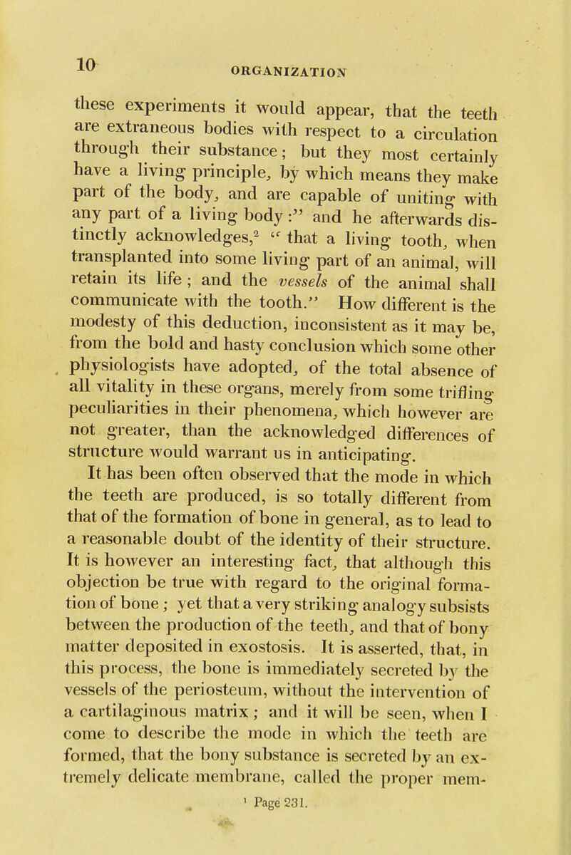 these experiments it would appear, that the teeth are extraneous bodies with respect to a circulation through their substance; but they most certainly have a living principle, by which means they make part of the body, and are capable of uniting with any part of a living bodyand he afterwards dis- tinctly acknowledges,^ that a living tooth, when transplanted into some living part of an animal, will retain its life ; and the vessels of the animal shall communicate with the tooth. How different is the modesty of this deduction, inconsistent as it may be, from the bold and hasty conclusion which some other physiologists have adopted, of the total absence of all vitality in these organs, merely from some trifling peculiarities in their phenomena, which however are not greater, than the acknowledged differences of structure would warrant us in anticipating. It has been often observed that the mode in which the teeth are produced, is so totally different from that of the formation of bone in general, as to lead to a reasonable doubt of the identity of their structure. It is however an interesting fact, that although this objection be true with regard to the original forma- tion of bone ; yet that a very striking analogy subsists between the production of the teeth, and that of bony matter deposited in exostosis. It is asserted, that, in this process, the bone is immediately secreted by the vessels of the periosteum, without the iutervention of a cartilaginous matrix ; and it will be seen, when I come to describe the mode in which the teeth are formed, that the bony substance is secreted by an ex- tremely delicate membrane, called the pi'oper mem- ' Page 231.