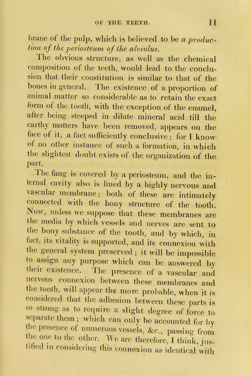 braiie of the pulp, which is believed to be a produc- tion of the j)eriosteum of the alveolus. The obvious structure, as well as the chemical composition of the teeth, would lead to the conclu- sion that their constitution is similar to that of the bones in general. The existence of a proportion of animal matter so considerable as to retain the exact form of the tooth, with the exception of the enamel, after being steeped in dilute mineral acid till the earthy matters have been removed, appears on the face of it, a fact sufficiently conclusive ; for I know of no other instance of such a formation, in which the slightest doubt exists of the organization of the part. The fang is covered by a periosteum, and the in- ternal cavity also is lined by a highly nervous and vascular membrane; both of these are intimately connected with the bony structure of the tooth. Now, unless we suppose that these membranes are the media by which vessels and nerves are sent to the bony substance of the tooth, and by which, in fact, its vitality is supported, and its connexion with the general system preserved ; it will be impossible to assign any purpose which can be answered by their existence. The presence of a vascular and nervous connexion between these membranes and the tooth, will appear the more probable, when it is considered that the adhesion between these parts is so strong as to require a slight degree of force to separate them ; which can only be accounted for by the presence of numerous vessels, &c., passing from he one to the other. We are therefore, I think, jus- trhed in considering this connexion as identical with