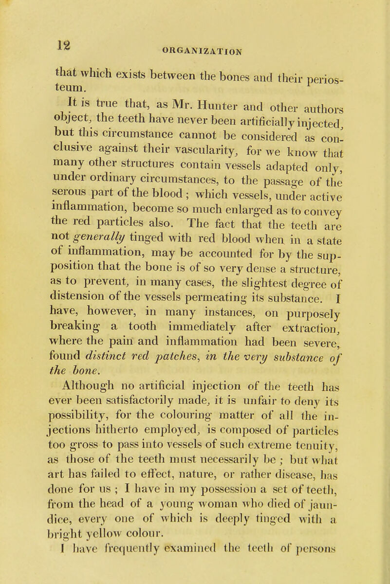 that which exists between the bones and their perios- teum. It is true that, as Mr. Hunter and other authors object, the teeth have never been artificially injected, but this circumstance cannot be considered as con- clusive against their vascularity, for we know that many other structures contain vessels adapted only, under ordinary circumstances, to the passage of the serous part of the blood ; which vessels, under active inflammation, become so much enlarged as to convey the red particles also. The fact that the teeth are not generalh/ tinged with red blood when in a state of inflammation, may be accounted for by the sup- position that the bone is of so very dense a structure, as to prevent, in many cases, the slightest degree of distension of the vessels permeating its substance. I have, however, in many instances, on jDurposely breaking a tooth immediately after extraction, where the pain and inflammation had been severe, found distinct red patches, in the very substance of the bone. Although no artificial injection of the teeth has ever been satisfactorily made, it is unfair to deny its possibility, for the colouring matter of all the in- jections hitherto employed, is composed of particles too gross to pass into vessels of such extreme tenuity, as those of the teeth must necessarily be ; but what art has failed to eflfect, nature, or rather disease, has done for us ; I have in my possession a set of teeth, from the head of a young woman who died of jaun- dice, every one of which is deeply tinged with a bright yellow colour. I have frequently examined the tcetli of pci*sons