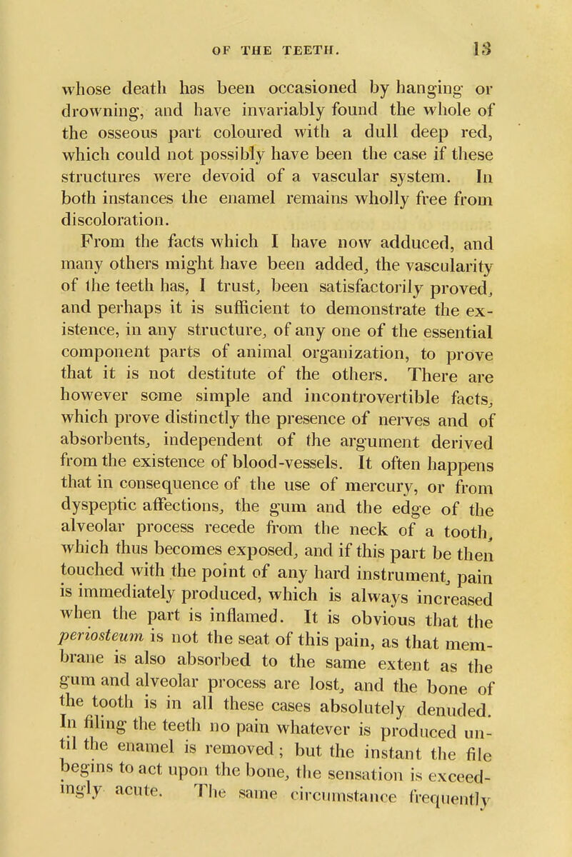 whose death has beeu occasioned by hanging or drowning, and have invariably found the whole of the osseous part coloured with a dull deep red, which could not possibly have been the case if these structures were devoid of a vascular system. In both instances the enamel remains wholly free from discoloration. From the facts which I have now adduced, and many others might have been added^ the vascularity of Ihe teeth has, I trusty been satisfactorily proved^ and perhaps it is sufficient to demonstrate the ex- istence, in any structure, of any one of the essential component parts of animal organization, to prove that it is not destitute of the others. There are however some simple and incontrovertible facts, which prove distinctly the presence of nerves and of absorbents, independent of the argument derived from the existence of blood-vessels. It often happens that in consequence of the use of mercury, or from dyspeptic affections, the gum and the edge of the alveolar process recede from the neck of a tooth which thus becomes exposed, and if this part be then touched with the point of any hard instrument, pain is immediately produced, which is always increased when the part is inflamed. It is obvious that the periosteum is not the seat of this pain, as that mem- brane is also absorbed to the same extent as the gum and alveolar process are lost, and the bone of the tooth is in all these cases absolutely denuded. In fihng the teeth no pain whatever is produced un- til the enamel is removed; but the instant the file begms to act upon the bone, the sensation is exceed- mgly acute. Tlie same circumstance frequently