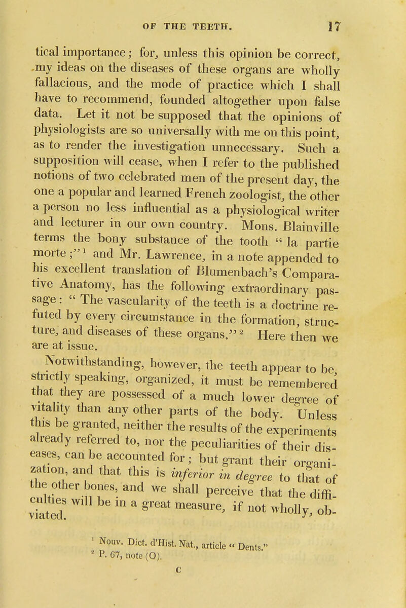 tical importance; foi% unless this opinion be correct^ ,my ideas on the diseases of these organs are wholly fallacious^ and the mode of practice which I shall have to recommend, founded altogether upon false data. Let it not be supposed that the opinions of physiologists are so universally with me on this point, as to render the investigation unnecessary. Such a supposition will cease, when I refer to the published notions of two celebrated men of the present day, the one a popular and learned French zoologist, the other a person no less influential as a physiological writer and lecturer in our own country. Mons. Blainville terms the bony substance of the tooth  la partie morte ' and Mr. Lawrence, in a note appended to his excellent translation of Blumenbach^s Compara- tive Anatomy, has the following extraordinary pas- sage :  The vascularity of the teeth is a doctrine re- futed by every circumstance in the formation, struc- ture, and diseases of these organs/^ ^ Here then we are at issue. Notwithstanding, however, the teeth appear to be stnctly speakmg, organized, it must be remembered that they are possessed of a much lower degree of vitality than any other parts of the body. Unless this be granted neither the results of the experiments already referred to, nor the peculiarities of their dis- eases, can be accounted for; but grant their oroani- zation, arid that this is inferior in degree to that of cult^s will be in a great measure, if not wholly, ob- ' Nouv. Diet. d'Hist. Nat, article '« Dents  * P. 67, note (O).